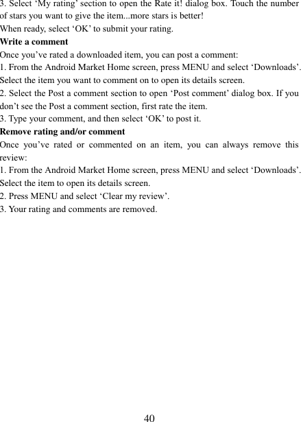   40 3. Select &bdquo;My rating‟ section to open the Rate it! dialog box. Touch the number of stars you want to give the item...more stars is better! When ready, select &bdquo;OK‟ to submit your rating.   Write a comment   Once you‟ve rated a downloaded item, you can post a comment:   1. From the Android Market Home screen, press MENU and select &bdquo;Downloads‟. Select the item you want to comment on to open its details screen.   2. Select the Post a comment section to open &bdquo;Post comment‟ dialog box. If you don‟t see the Post a comment section, first rate the item.   3. Type your comment, and then select &bdquo;OK‟ to post it. Remove rating and/or comment   Once  you‟ve  rated  or  commented  on  an  item,  you  can  always  remove  this review: 1. From the Android Market Home screen, press MENU and select &bdquo;Downloads‟. Select the item to open its details screen. 2. Press MENU and select &bdquo;Clear my review‟. 3. Your rating and comments are removed.                