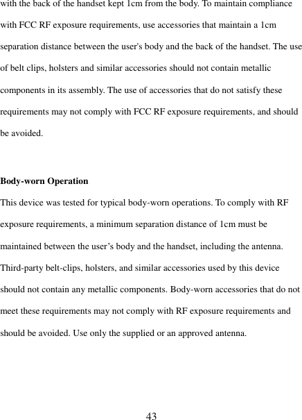   43 with the back of the handset kept 1cm from the body. To maintain compliance with FCC RF exposure requirements, use accessories that maintain a 1cm separation distance between the user's body and the back of the handset. The use of belt clips, holsters and similar accessories should not contain metallic components in its assembly. The use of accessories that do not satisfy these requirements may not comply with FCC RF exposure requirements, and should be avoided.    Body-worn Operation   This device was tested for typical body-worn operations. To comply with RF exposure requirements, a minimum separation distance of 1cm must be maintained between the user‟s body and the handset, including the antenna. Third-party belt-clips, holsters, and similar accessories used by this device should not contain any metallic components. Body-worn accessories that do not meet these requirements may not comply with RF exposure requirements and should be avoided. Use only the supplied or an approved antenna.    