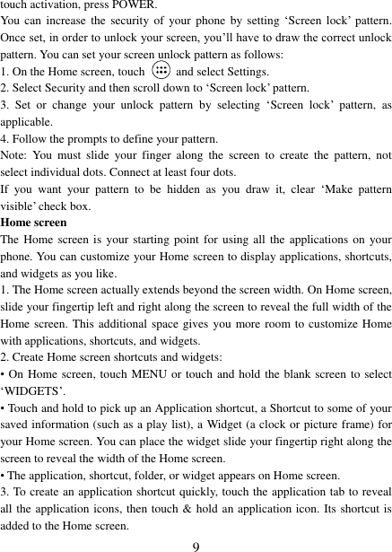   9 touch activation, press POWER. You can  increase the  security of  your  phone by setting &bdquo;Screen  lock‟  pattern. Once set, in order to unlock your screen, you‟ll have to draw the correct unlock pattern. You can set your screen unlock pattern as follows:   1. On the Home screen, touch    and select Settings.   2. Select Security and then scroll down to &bdquo;Screen lock‟ pattern. 3.  Set  or  change  your  unlock  pattern  by  selecting  &bdquo;Screen  lock‟  pattern,  as applicable. 4. Follow the prompts to define your pattern.   Note:  You  must  slide  your  finger  along  the  screen  to  create  the  pattern,  not select individual dots. Connect at least four dots. If  you  want  your  pattern  to  be  hidden  as  you  draw  it,  clear  &bdquo;Make  pattern visible‟ check box.   Home screen The Home  screen  is  your  starting  point for using all  the  applications on  your phone. You can customize your Home screen to display applications, shortcuts, and widgets as you like.   1. The Home screen actually extends beyond the screen width. On Home screen, slide your fingertip left and right along the screen to reveal the full width of the Home screen. This additional space gives you more room to customize Home with applications, shortcuts, and widgets.   2. Create Home screen shortcuts and widgets:   &bull; On Home screen, touch MENU or touch and hold the blank screen to select &bdquo;WIDGETS‟. &bull; Touch and hold to pick up an Application shortcut, a Shortcut to some of your saved information (such as a play list), a Widget (a clock or picture frame) for your Home screen. You can place the widget slide your fingertip right along the screen to reveal the width of the Home screen. &bull; The application, shortcut, folder, or widget appears on Home screen.   3. To create an application shortcut quickly, touch the application tab to reveal all the application icons, then touch &amp; hold an application icon. Its shortcut is added to the Home screen. 