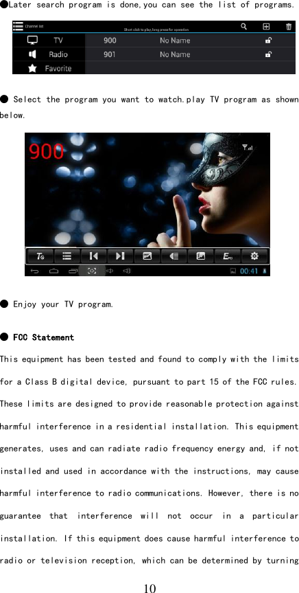   10 ●Later search program is done,you can see the list of programs.      ● Select the program you want to watch.play TV program as shown below.            ● Enjoy your TV program.   ● FCC Statement This equipment has been tested and found to comply with the limits for a Class B digital device, pursuant to part 15 of the FCC rules. These limits are designed to provide reasonable protection against harmful interference in a residential installation. This equipment generates, uses and can radiate radio frequency energy and, if not installed and used in accordance with the instructions, may cause harmful interference to radio communications. However, there is no guarantee  that  interference  will  not  occur  in  a  particular installation. If this equipment does cause harmful interference to radio or television reception, which can be determined by turning 