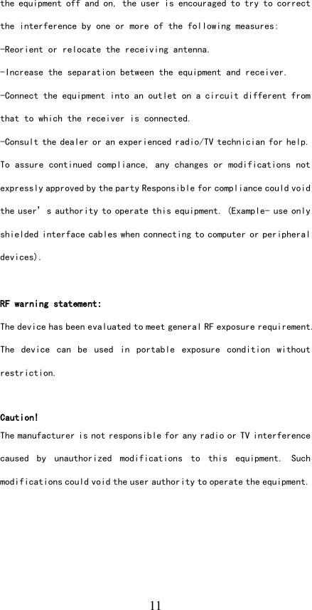   11 the equipment off and on, the user is encouraged to try to correct the interference by one or more of the following measures: -Reorient or relocate the receiving antenna. -Increase the separation between the equipment and receiver. -Connect the equipment into an outlet on a circuit different from that to which the receiver is connected. -Consult the dealer or an experienced radio/TV technician for help. To assure continued compliance, any changes or modifications not expressly approved by the party Responsible for compliance could void the user’s authority to operate this equipment. (Example- use only shielded interface cables when connecting to computer or peripheral devices).  RF warning statement: The device has been evaluated to meet general RF exposure requirement. The  device  can  be  used  in  portable  exposure  condition  without restriction.  Caution! The manufacturer is not responsible for any radio or TV interference caused  by  unauthorized  modifications  to  this  equipment.  Such modifications could void the user authority to operate the equipment.  