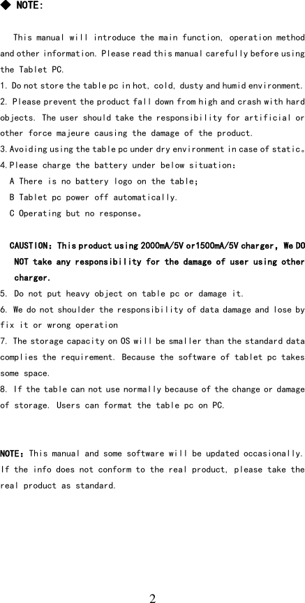   2 ◆ NOTE:  This manual will introduce the main function, operation method and other information. Please read this manual carefully before using the Tablet PC. 1. Do not store the table pc in hot, cold, dusty and humid environment. 2. Please prevent the product fall down from high and crash with hard objects. The user should take the responsibility for artificial or other force majeure causing the damage of the product. 3.Avoiding using the table pc under dry environment in case of static。 4.Please charge the battery under below situation： A There is no battery logo on the table； B Tablet pc power off automatically. C Operating but no response。  CAUSTION：This product using 2000mA/5V or1500mA/5V charger，We DO NOT take any responsibility for the damage of user using other charger.  5. Do not put heavy object on table pc or damage it. 6. We do not shoulder the responsibility of data damage and lose by fix it or wrong operation 7. The storage capacity on OS will be smaller than the standard data complies the requirement. Because the software of tablet pc takes some space. 8. If the table can not use normally because of the change or damage of storage. Users can format the table pc on PC.   NOTE：This manual and some software will be updated occasionally. If the info does not conform to the real product, please take the real product as standard.    