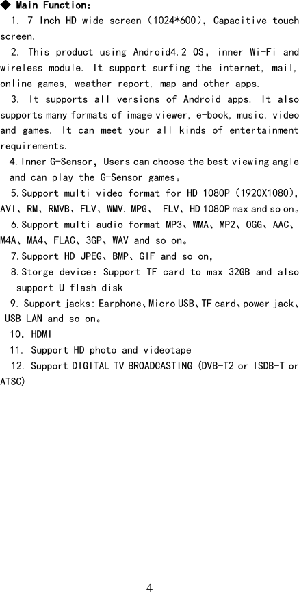   4 ◆ Main Function： 1. 7 Inch HD wide screen（1024*600）， Capacitive touch screen.  2. This product using  Android4.2 OS，inner Wi-Fi and wireless module. It support surfing the internet, mail, online games, weather report, map and other apps. 3. It supports all versions of Android apps. It also supports many formats of image viewer, e-book, music, video and games. It can meet  your all kinds of entertainment requirements. 4.Inner G-Sensor，Users can choose the best viewing angle and can play the G-Sensor games。   5.Support multi video format for HD 1080P（1920X1080），AVI、RM、RMVB、FLV、WMV. MPG、 FLV、HD 1080P max and so on。   6.Support multi audio format MP3、WMA、MP2、OGG、AAC、M4A、MA4、FLAC、3GP、WAV and so on。   7.Support HD JPEG、BMP、GIF and so on，   8.Storge device：Support TF card to max 32GB and also support U flash disk 9. Support jacks: Earphone、Micro USB、TF card、power jack、USB LAN and so on。 10．HDMI 11. Support HD photo and videotape 12. Support DIGITAL TV BROADCASTING (DVB-T2 or ISDB-T or ATSC)        