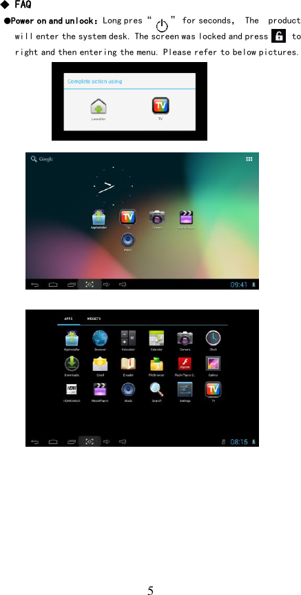   5 ◆ FAQ  ●Power on and unlock：Long pres“    ” for seconds， The  product will enter the system desk. The screen was locked and press     to right and then entering the menu. Please refer to below pictures.                          