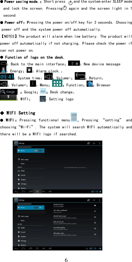   6 ● Power saving mode.：Short press    and the system enter SLEEP mode and lock the screen. Pressing   again and the screen light in 1 second ● Power off：Pressing the power on/off key for 3 seconds. Choosing power off and the system power off automatically. 【NOTES】The product will alarm when low battery. The product will power off automatically if not charging. Please check the power if can not power on.  ● Function of logo on the desk. ：Back to the main interface； ：New device message ：Energy； ：Alarm clock.。 ：System time： ：Volume-； ：Return。 ：Volume+； ：Menu；：Function；：Browser ：Google；：Desk change。 ：WIFI；   ：。Setting logo  ◆ WIFI Setting ●  WIFI ：Pressing  functional  menu ，Pressing  “setting”  and choosing“Wi-Fi”. The system will search WIFI automatically and there will be a WIFI logo if searched.                   