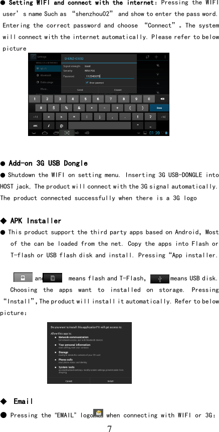   7 ● Setting WIFI and connect with the internet：Pressing the WIFI user’s name Such as “shenzhou02” and show to enter the pass word. Entering the correct password and choose “Connect”。The system will connect with the internet automatically. Please refer to below picture          ● Add-on 3G USB Dongle ● Shutdown the WIFI on setting menu. Inserting 3G USB-DONGLE into HOST jack, The product will connect with the 3G signal automatically. The product connected successfully when there is a 3G logo  ◆ APK Installer ● This product support the third party apps based on Android，Most of the can be loaded from the net. Copy the apps into Flash or T-flash or USB flash disk and install. Pressing“App installer.         and       means flash and T-Flash，      means USB disk. Choosing  the  apps  want  to  installed  on  storage.  Pressing “Install”，The product will install it automatically. Refer to below picture：       ◆  Email ● Pressing the “EMAIL” logo  when connecting with WIFI or 3G：