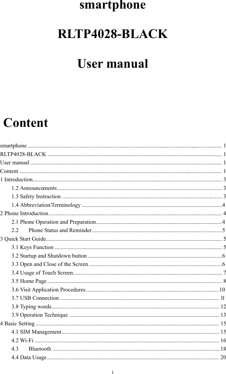  1smartphone RLTP4028-BLACK User manual   Content smartphone  ........................................................................................................................................  1RLTP4028-BLACK ..........................................................................................................................  1User manual ......................................................................................................................................  1Content  ..............................................................................................................................................  11 Introduction ....................................................................................................................................  31.2 Announcements ...................................................................................................................  31.3 Safety Instruction ................................................................................................................  31.4 Abbreviation/Terminology .................................................................................................. 4 2 Phone Introduction .........................................................................................................................  42.1 Phone Operation and Preparation ........................................................................................ 42.2Phone Status and Reminder ........................................................................................... 53 Quick Start Guide ...........................................................................................................................  53.1 Keys Function .....................................................................................................................  53.2 Startup and Shutdown button .............................................................................................. 63.3 Open and Close of the Screen ............................................................................................. 63.4 Usage of Touch Screen ........................................................................................................  73.5 Home Page ..........................................................................................................................  83.6 Visit Application Procedures ............................................................................................. 103.7 USB Connection ...............................................................................................................  113.8 Typing words .....................................................................................................................  123.9 Operation Technique .........................................................................................................  134 Basic Setting ................................................................................................................................  154.1 SIM Management ..............................................................................................................  154.2 Wi-Fi .................................................................................................................................  164.3Bluetooth  .....................................................................................................................  184.4 Data Usage ........................................................................................................................  20