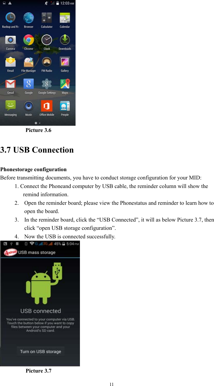  11          Picture 3.6 3.7 USB Connection Phonestorage configuration Before transmitting documents, you have to conduct storage configuration for your MID:   1. Connect the Phoneand computer by USB cable, the reminder column will show the remind information. 2. Open the reminder board; please view the Phonestatus and reminder to learn how to open the board. 3. In the reminder board, click the “USB Connected”, it will as below Picture 3.7, then click “open USB storage configuration”. 4. Now the USB is connected successfully.           Picture 3.7 