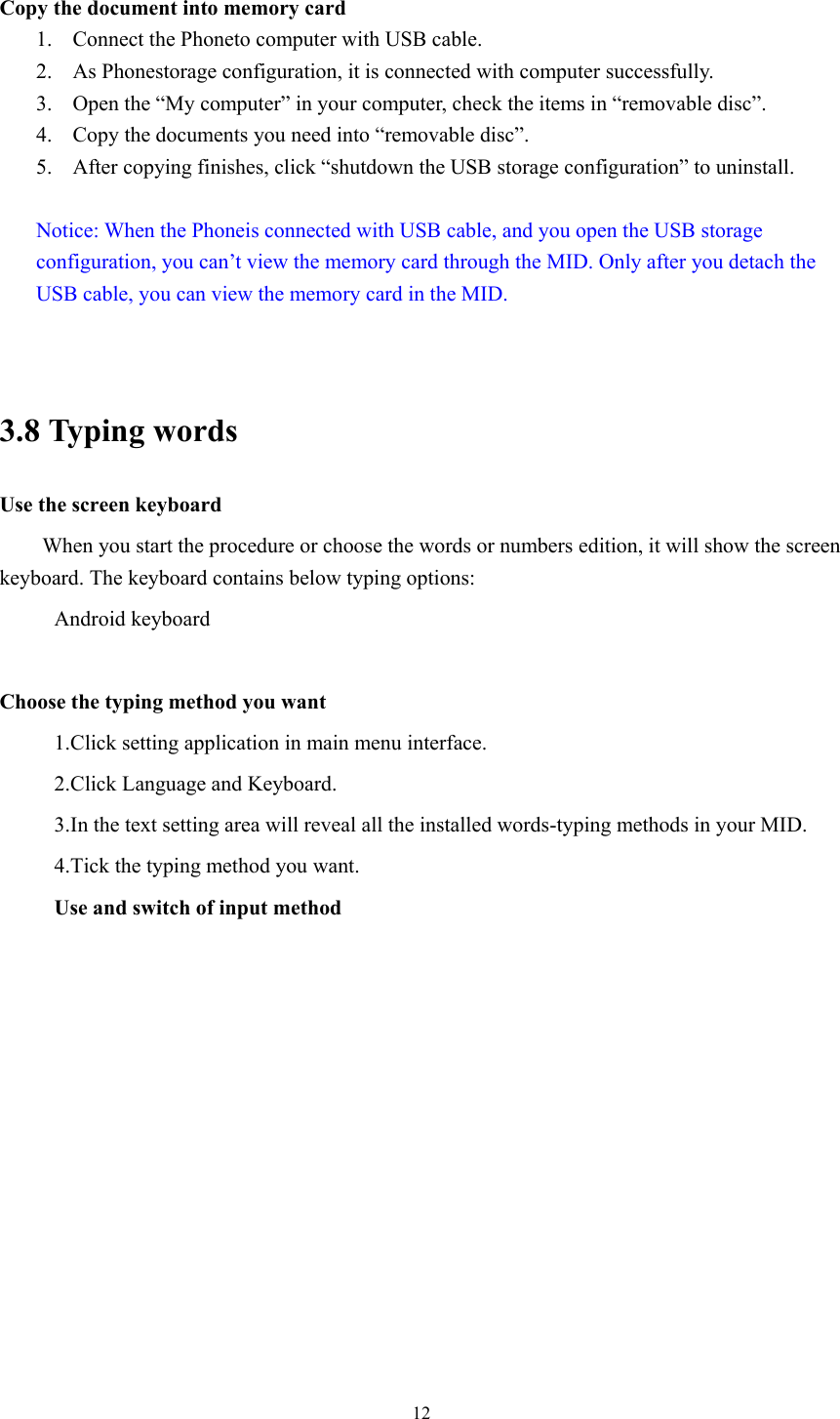  12 Copy the document into memory card 1. Connect the Phoneto computer with USB cable. 2. As Phonestorage configuration, it is connected with computer successfully.   3. Open the “My computer” in your computer, check the items in “removable disc”. 4. Copy the documents you need into “removable disc”. 5. After copying finishes, click “shutdown the USB storage configuration” to uninstall.  Notice: When the Phoneis connected with USB cable, and you open the USB storage configuration, you can’t view the memory card through the MID. Only after you detach the USB cable, you can view the memory card in the MID.   3.8 Typing words Use the screen keyboard When you start the procedure or choose the words or numbers edition, it will show the screen keyboard. The keyboard contains below typing options: Android keyboard      Choose the typing method you want 1.Click setting application in main menu interface. 2.Click Language and Keyboard. 3.In the text setting area will reveal all the installed words-typing methods in your MID.   4.Tick the typing method you want. Use and switch of input method 
