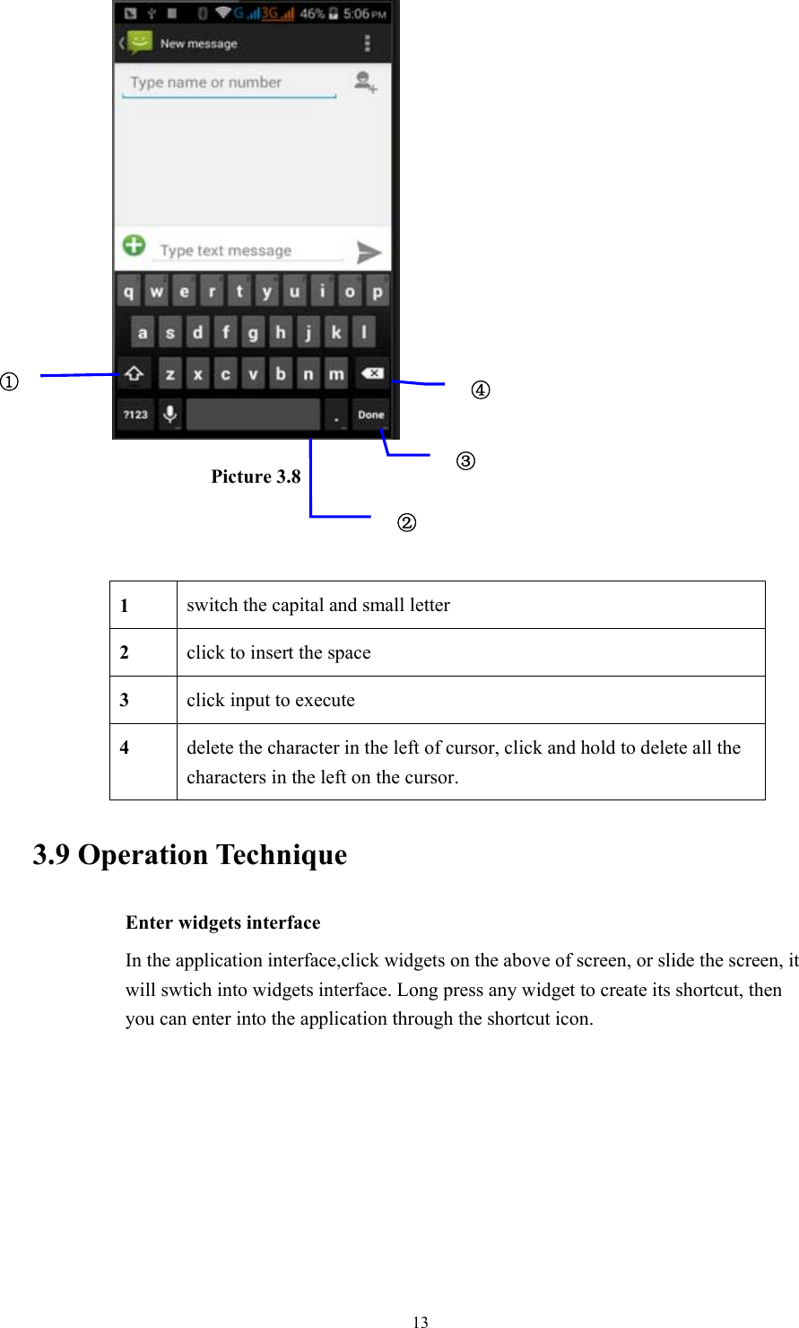  13                  Picture 3.8       3.9 Operation Technique Enter widgets interface In the application interface,click widgets on the above of screen, or slide the screen, it will swtich into widgets interface. Long press any widget to create its shortcut, then you can enter into the application through the shortcut icon. 1  switch the capital and small letter   2  click to insert the space 3  click input to execute 4  delete the character in the left of cursor, click and hold to delete all the characters in the left on the cursor. ①②④③