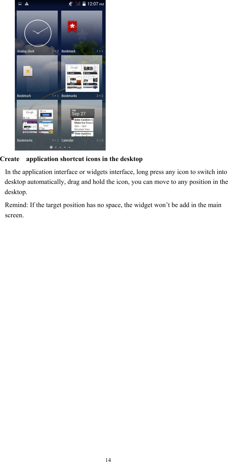  14              Create  application shortcut icons in the desktop      In the application interface or widgets interface, long press any icon to switch into desktop automatically, drag and hold the icon, you can move to any position in the desktop.           Remind: If the target position has no space, the widget won’t be add in the main screen.                  