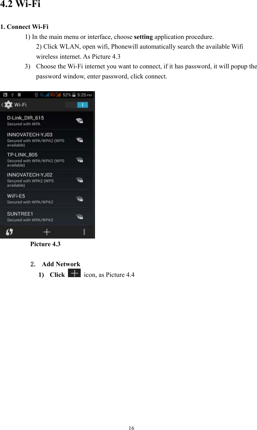  16  4.2 Wi-Fi 1. Connect Wi-Fi 1) In the main menu or interface, choose setting application procedure. 2) Click WLAN, open wifi, Phonewill automatically search the available Wifi wireless internet. As Picture 4.3 3) Choose the Wi-Fi internet you want to connect, if it has password, it will popup the password window, enter password, click connect.            Picture 4.3  2. Add Network 1) Click    icon, as Picture 4.4 