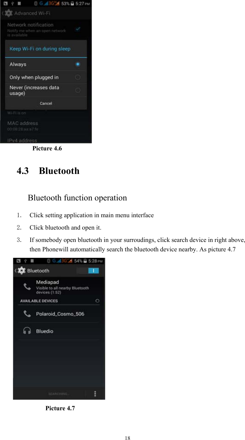  18           Picture 4.6    4.3 Bluetooth Bluetooth function operation 1. Click setting application in main menu interface 2. Click bluetooth and open it.   3. If somebody open bluetooth in your surroudings, click search device in right above, then Phonewill automatically search the bluetooth device nearby. As picture 4.7                Picture 4.7   