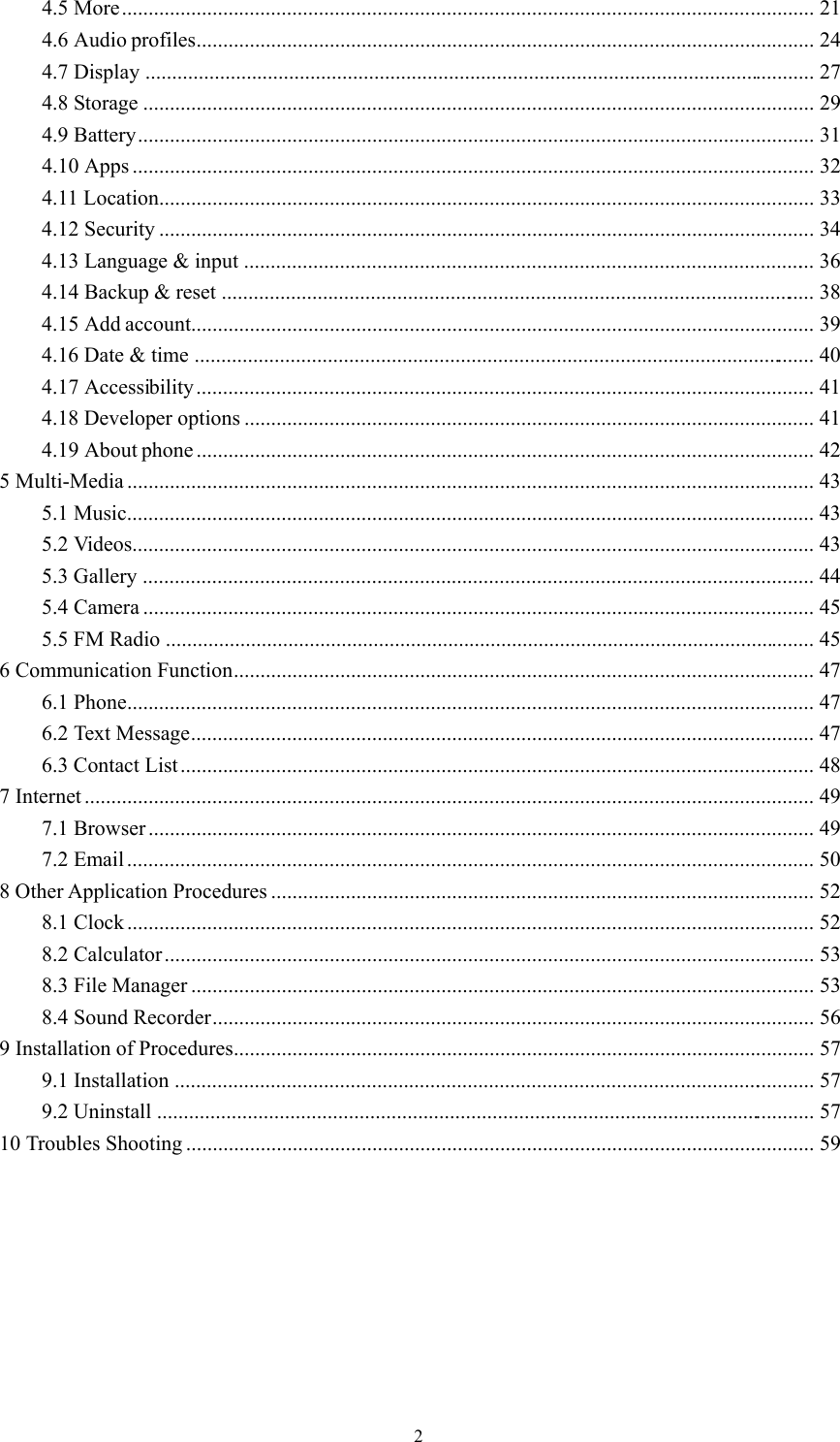  24.5 More ..................................................................................................................................  214.6 Audio profiles ....................................................................................................................  244.7 Display ..............................................................................................................................  274.8 Storage ..............................................................................................................................  294.9 Battery ...............................................................................................................................  314.10 Apps ................................................................................................................................  324.11 Location ...........................................................................................................................  334.12 Security ...........................................................................................................................  344.13 Language &amp; input  ............................................................................................................  364.14 Backup &amp; reset  ................................................................................................................  384.15 Add account.....................................................................................................................  394.16 Date &amp; time  .....................................................................................................................  404.17 Accessibility ....................................................................................................................  414.18 Developer options ...........................................................................................................  414.19 About phone ....................................................................................................................  425 Multi-Media .................................................................................................................................  435.1 Music .................................................................................................................................  435.2 Videos ................................................................................................................................  435.3 Gallery  ...............................................................................................................................  445.4 Camera ..............................................................................................................................  455.5 FM Radio ..........................................................................................................................  456 Communication Function .............................................................................................................  476.1 Phone .................................................................................................................................  476.2 Text Message .....................................................................................................................  476.3 Contact List .......................................................................................................................  487 Internet .........................................................................................................................................  497.1 Browser .............................................................................................................................  497.2 Email .................................................................................................................................  508 Other Application Procedures ......................................................................................................  528.1 Clock .................................................................................................................................  528.2 Calculator ..........................................................................................................................  538.3 File Manager .....................................................................................................................  538.4 Sound Recorder .................................................................................................................  569 Installation of Procedures .............................................................................................................  579.1 Installation  .........................................................................................................................  579.2 Uninstall  ............................................................................................................................  5710 Troubles Shooting ......................................................................................................................  59 