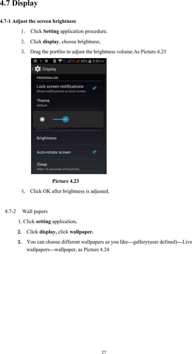  274.7 Display   4.7-1 Adjust the screen brightness 1 .   Click Setting application procedure. 2. Click display, choose brightness,   3. Drag the portlito to adjust the brightness volume.As Picture 4.23                               Picture 4.23 4. Click OK after brightness is adjusted.  4.7-2  Wall papers 1. Click setting application. 2. Click display, click wallpaper. 3. You can choose different wallpapers as you like---gallery(user defined)---Live wallpapers---wallpaper, as Picture 4.24 