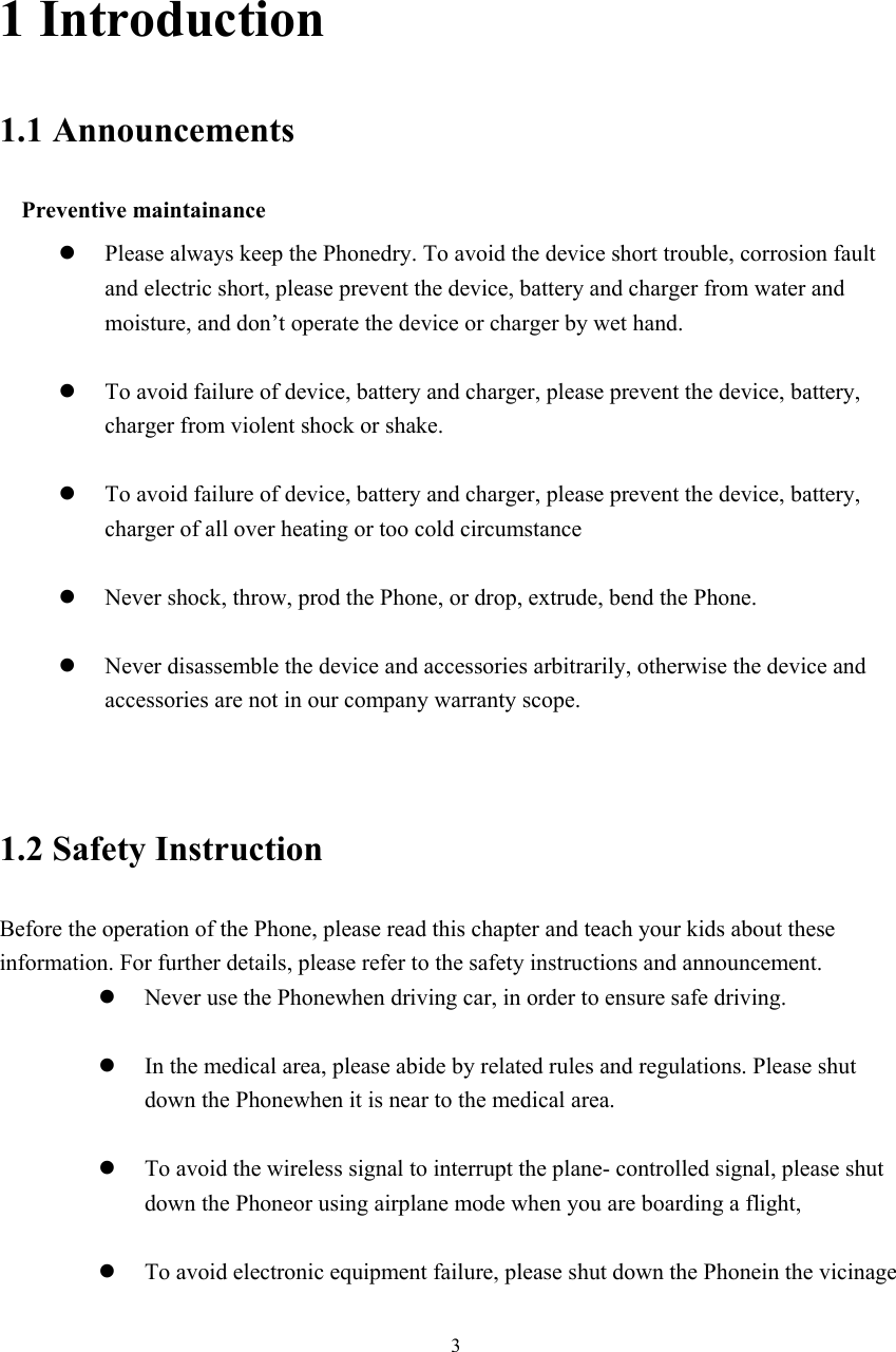  3                                      1 Introduction 1.1 Announcements   Preventive maintainance   z Please always keep the Phonedry. To avoid the device short trouble, corrosion fault and electric short, please prevent the device, battery and charger from water and moisture, and don’t operate the device or charger by wet hand.    z To avoid failure of device, battery and charger, please prevent the device, battery, charger from violent shock or shake.  z To avoid failure of device, battery and charger, please prevent the device, battery, charger of all over heating or too cold circumstance  z Never shock, throw, prod the Phone, or drop, extrude, bend the Phone.  z Never disassemble the device and accessories arbitrarily, otherwise the device and accessories are not in our company warranty scope.   1.2 Safety Instruction     Before the operation of the Phone, please read this chapter and teach your kids about these information. For further details, please refer to the safety instructions and announcement. z Never use the Phonewhen driving car, in order to ensure safe driving.  z In the medical area, please abide by related rules and regulations. Please shut down the Phonewhen it is near to the medical area.  z To avoid the wireless signal to interrupt the plane- controlled signal, please shut down the Phoneor using airplane mode when you are boarding a flight,    z To avoid electronic equipment failure, please shut down the Phonein the vicinage 