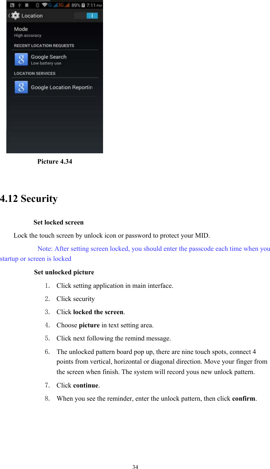  34          Picture 4.34  4.12 Security Set locked screen Lock the touch screen by unlock icon or password to protect your MID.      Note: After setting screen locked, you should enter the passcode each time when you startup or screen is locked         Set unlocked picture 1. Click setting application in main interface. 2. Click security 3. Click locked the screen.  4. Choose picture in text setting area. 5. Click next following the remind message. 6. The unlocked pattern board pop up, there are nine touch spots, connect 4 points from vertical, horizontal or diagonal direction. Move your finger from the screen when finish. The system will record yous new unlock pattern. 7. Click continue. 8. When you see the reminder, enter the unlock pattern, then click confirm. 