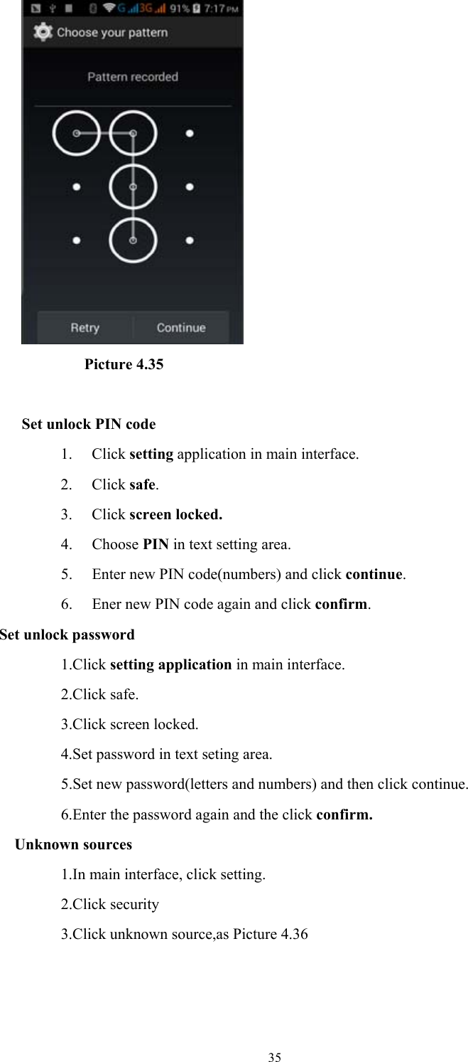  35         Picture 4.35  Set unlock PIN code 1. Click setting application in main interface. 2. Click safe. 3. Click screen locked. 4. Choose PIN in text setting area.   5. Enter new PIN code(numbers) and click continue. 6. Ener new PIN code again and click confirm. Set unlock password             1.Click setting application in main interface.               2.Click safe.             3.Click screen locked.                  4.Set password in text seting area.                         5.Set new password(letters and numbers) and then click continue.                  6.Enter the password again and the click confirm. Unknown sources                  1.In main interface, click setting.             2.Click security                  3.Click unknown source,as Picture 4.36 