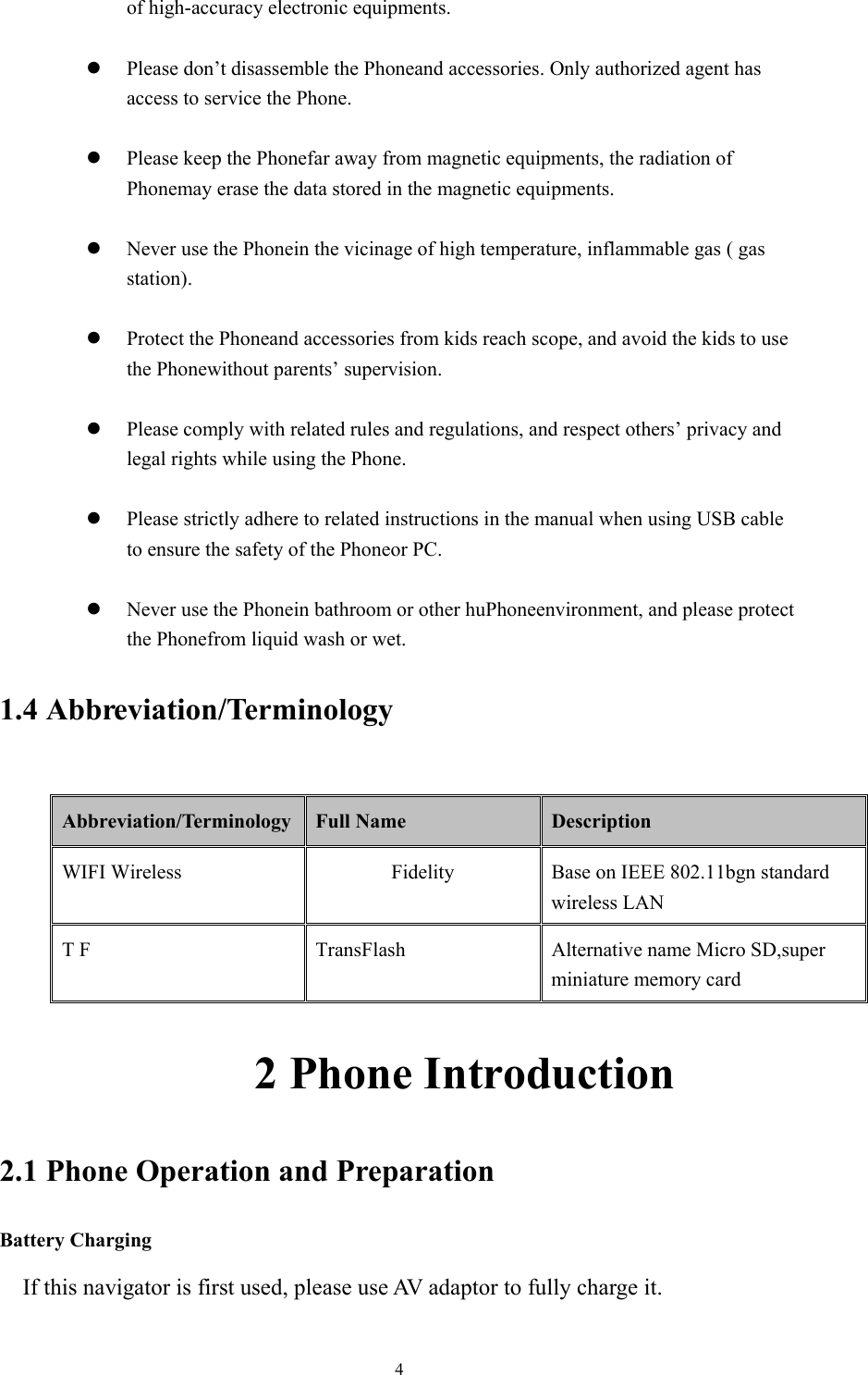  4of high-accuracy electronic equipments.  z Please don’t disassemble the Phoneand accessories. Only authorized agent has access to service the Phone.  z Please keep the Phonefar away from magnetic equipments, the radiation of Phonemay erase the data stored in the magnetic equipments.  z Never use the Phonein the vicinage of high temperature, inflammable gas ( gas station).   z Protect the Phoneand accessories from kids reach scope, and avoid the kids to use the Phonewithout parents’ supervision.  z Please comply with related rules and regulations, and respect others’ privacy and legal rights while using the Phone.  z Please strictly adhere to related instructions in the manual when using USB cable to ensure the safety of the Phoneor PC.  z Never use the Phonein bathroom or other huPhoneenvironment, and please protect the Phonefrom liquid wash or wet. 1.4 Abbreviation/Terminology  Abbreviation/Terminology  Full Name  Description WIFI Wireless Fidelity Base on IEEE 802.11bgn standard wireless LAN T F  TransFlash  Alternative name Micro SD,super miniature memory card            2 Phone Introduction 2.1 Phone Operation and Preparation Battery Charging If this navigator is first used, please use AV adaptor to fully charge it. 