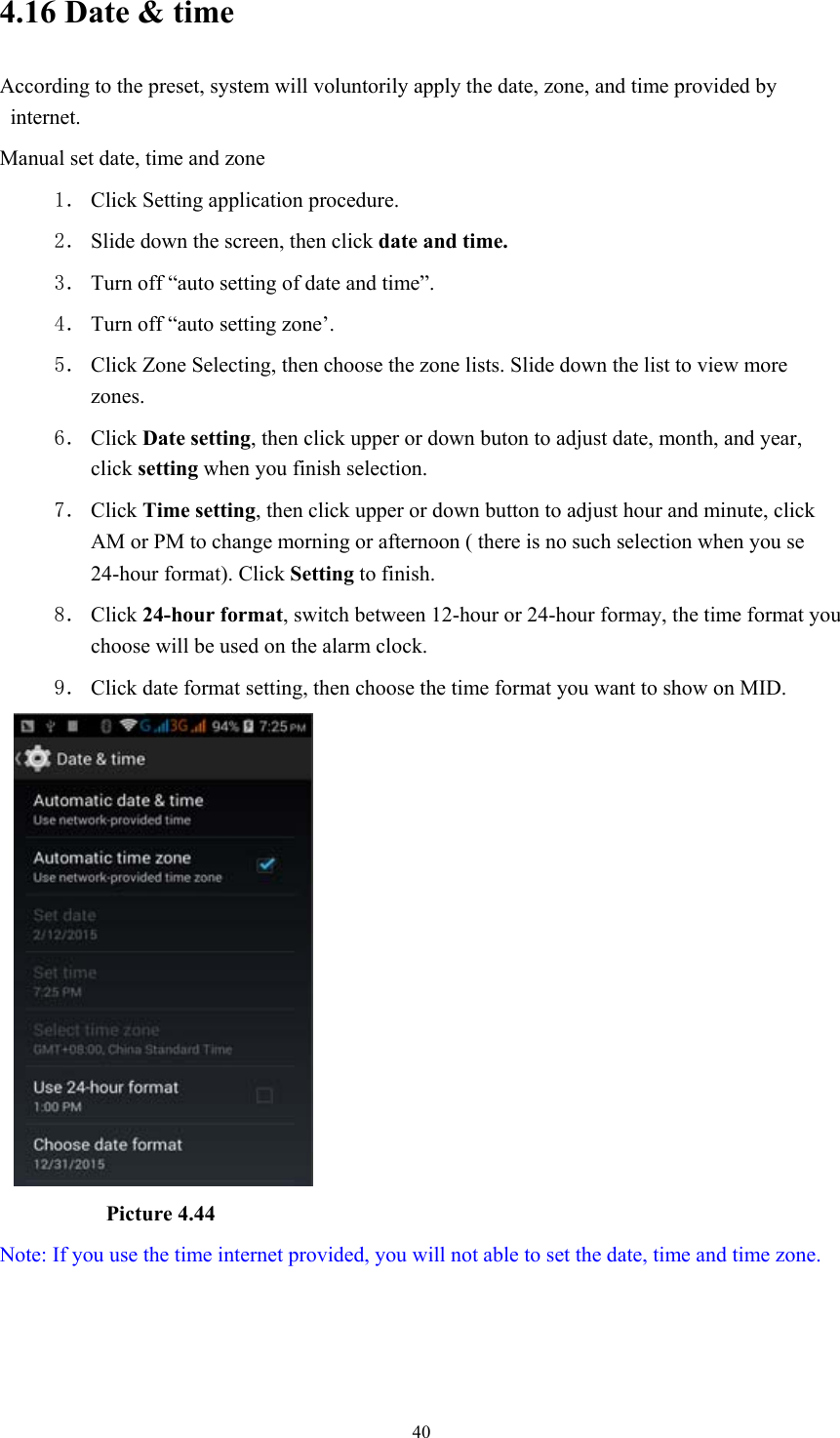  404.16 Date &amp; time According to the preset, system will voluntorily apply the date, zone, and time provided by internet. Manual set date, time and zone 1． Click Setting application procedure. 2． Slide down the screen, then click date and time. 3． Turn off “auto setting of date and time”. 4． Turn off “auto setting zone’. 5． Click Zone Selecting, then choose the zone lists. Slide down the list to view more zones. 6． Click Date setting, then click upper or down buton to adjust date, month, and year, click setting when you finish selection. 7． Click Time setting, then click upper or down button to adjust hour and minute, click AM or PM to change morning or afternoon ( there is no such selection when you se 24-hour format). Click Setting to finish. 8． Click 24-hour format, switch between 12-hour or 24-hour formay, the time format you choose will be used on the alarm clock. 9． Click date format setting, then choose the time format you want to show on MID.            Picture 4.44 Note: If you use the time internet provided, you will not able to set the date, time and time zone. 