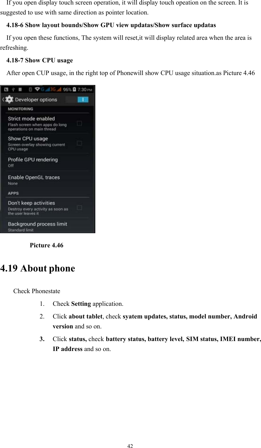  42If you open display touch screen operation, it will display touch opeation on the screen. It is suggested to use with same direction as pointer location. 4.18-6 Show layout bounds/Show GPU view updatas/Show surface updatas If you open these functions, The system will reset,it will display related area when the area is refreshing. 4.18-7 Show CPU usage After open CUP usage, in the right top of Phonewill show CPU usage situation.as Picture 4.46           Picture 4.46 4.19 About phone Check Phonestate 1. Check Setting application. 2. Click about tablet, check syatem updates, status, model number, Android version and so on. 3. Click status, check battery status, battery level, SIM status, IMEI number, IP address and so on. 