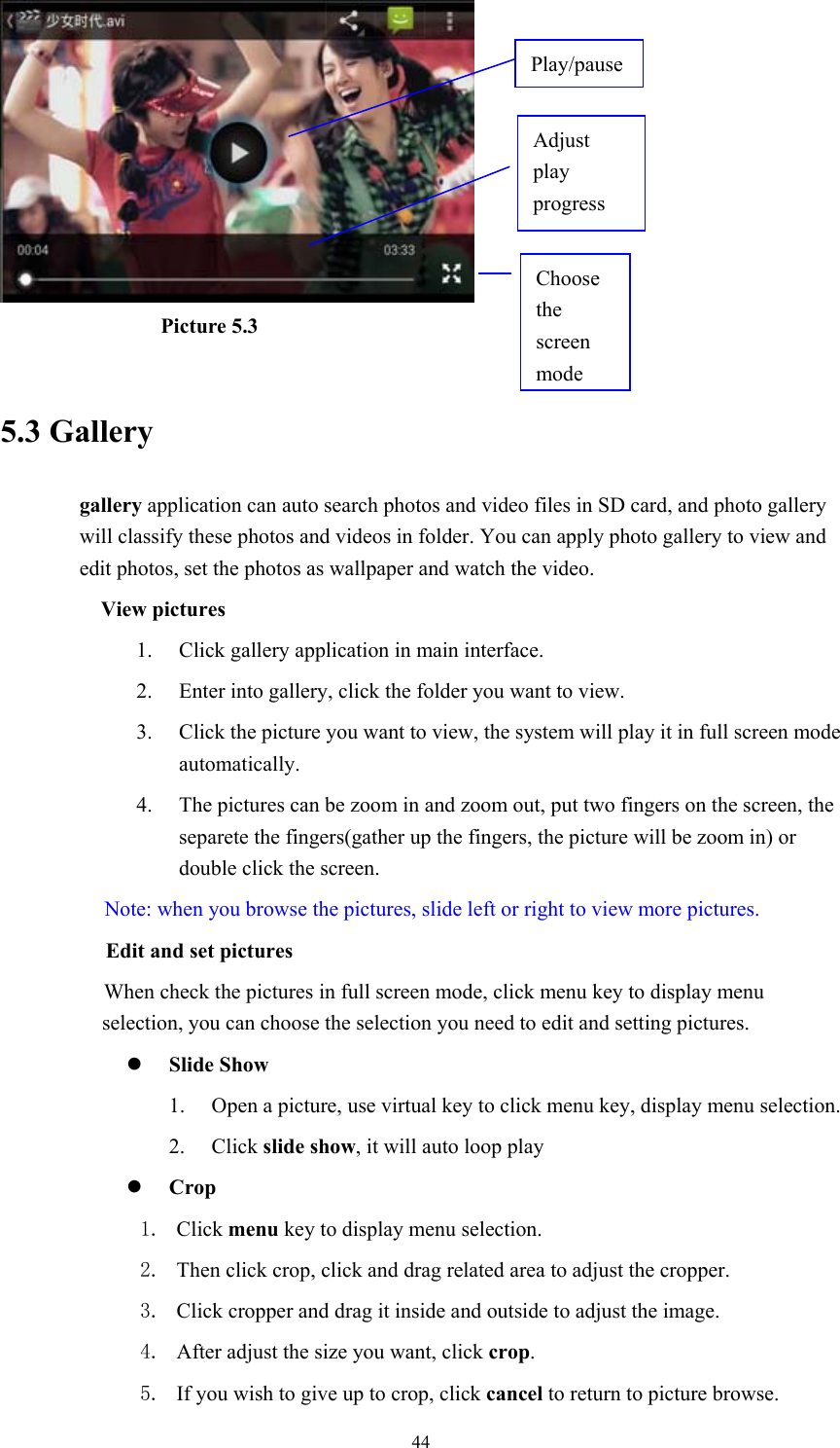  44                Picture 5.3  5.3 Gallery gallery application can auto search photos and video files in SD card, and photo gallery will classify these photos and videos in folder. You can apply photo gallery to view and edit photos, set the photos as wallpaper and watch the video. View pictures 1. Click gallery application in main interface. 2. Enter into gallery, click the folder you want to view. 3. Click the picture you want to view, the system will play it in full screen mode automatically.  4. The pictures can be zoom in and zoom out, put two fingers on the screen, the separete the fingers(gather up the fingers, the picture will be zoom in) or double click the screen. Note: when you browse the pictures, slide left or right to view more pictures.         Edit and set pictures           When check the pictures in full screen mode, click menu key to display menu selection, you can choose the selection you need to edit and setting pictures. z Slide Show 1. Open a picture, use virtual key to click menu key, display menu selection. 2. Click slide show, it will auto loop play z Crop 1. Click menu key to display menu selection. 2. Then click crop, click and drag related area to adjust the cropper. 3. Click cropper and drag it inside and outside to adjust the image. 4. After adjust the size you want, click crop. 5. If you wish to give up to crop, click cancel to return to picture browse. Choose the screen modeAdjust play progress Play/pause 