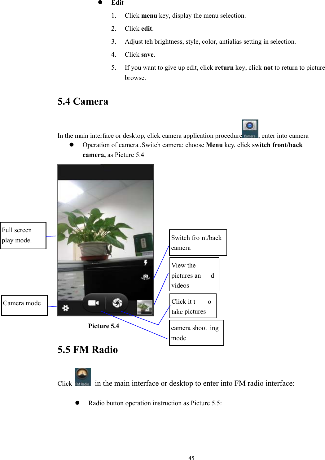  45z Edit 1. Click menu key, display the menu selection.   2. Click edit. 3. Adjust teh brightness, style, color, antialias setting in selection.   4. Click save. 5. If you want to give up edit, click return key, click not to return to picture browse. 5.4 Camera In the main interface or desktop, click camera application procedure , enter into camera z Operation of camera ,Switch camera: choose Menu key, click switch front/back camera, as Picture 5.4           Picture 5.4 5.5 FM Radio Click    in the main interface or desktop to enter into FM radio interface:  z Radio button operation instruction as Picture 5.5:   View the pictures an d videosClick it t o take pictures Camera mode Full screen play mode.  Switch fro nt/back camera camera shoot ing mode 