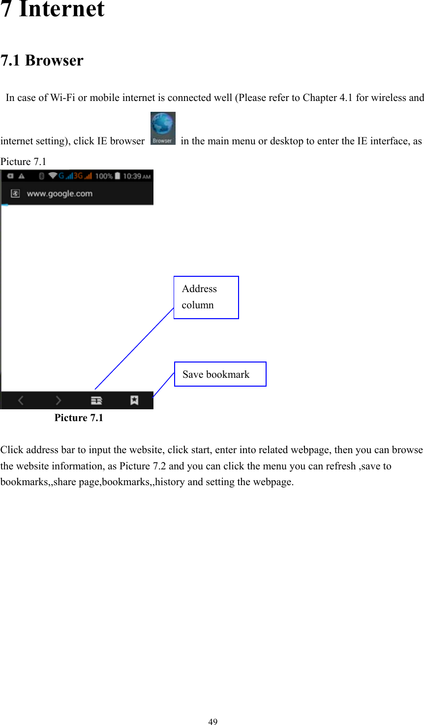  497 Internet 7.1 Browser   In case of Wi-Fi or mobile internet is connected well (Please refer to Chapter 4.1 for wireless and internet setting), click IE browser   in the main menu or desktop to enter the IE interface, as Picture 7.1            Picture 7.1  Click address bar to input the website, click start, enter into related webpage, then you can browse the website information, as Picture 7.2 and you can click the menu you can refresh ,save to bookmarks,,share page,bookmarks,,history and setting the webpage. Address column Save bookmark 