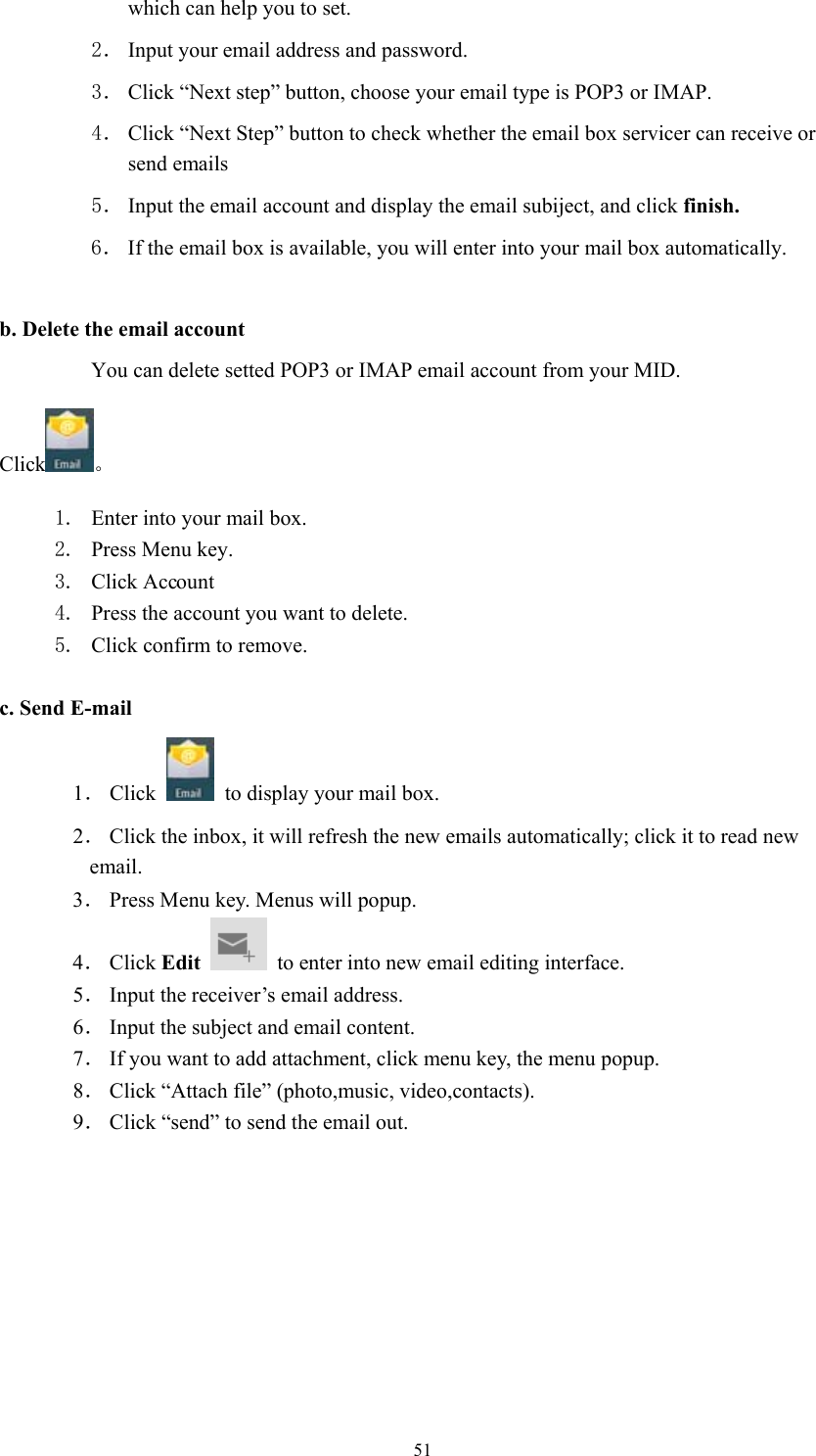  51which can help you to set.   2． Input your email address and password. 3． Click “Next step” button, choose your email type is POP3 or IMAP. 4． Click “Next Step” button to check whether the email box servicer can receive or send emails 5． Input the email account and display the email subiject, and click finish. 6． If the email box is available, you will enter into your mail box automatically.  b. Delete the email account You can delete setted POP3 or IMAP email account from your MID. Click 。 1. Enter into your mail box. 2. Press Menu key. 3. Click Account 4. Press the account you want to delete. 5. Click confirm to remove.  c. Send E-mail 1． Click    to display your mail box. 2． Click the inbox, it will refresh the new emails automatically; click it to read new email. 3． Press Menu key. Menus will popup. 4． Click Edit    to enter into new email editing interface. 5． Input the receiver’s email address.   6． Input the subject and email content. 7． If you want to add attachment, click menu key, the menu popup. 8． Click “Attach file” (photo,music, video,contacts). 9． Click “send” to send the email out. 