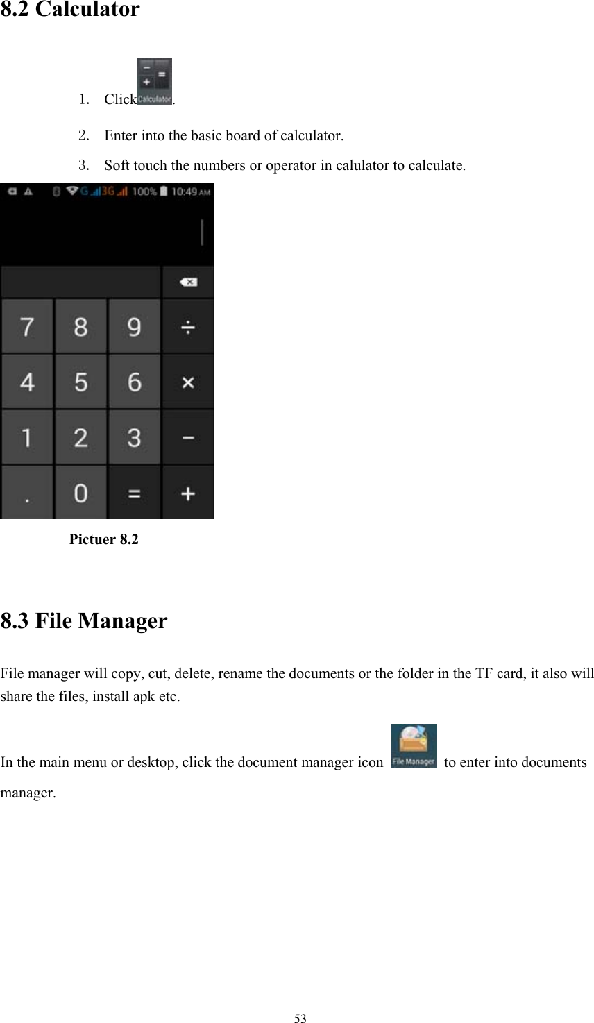  538.2 Calculator 1. Click . 2. Enter into the basic board of calculator. 3. Soft touch the numbers or operator in calulator to calculate.             Pictuer 8.2  8.3 File Manager File manager will copy, cut, delete, rename the documents or the folder in the TF card, it also will share the files, install apk etc. In the main menu or desktop, click the document manager icon    to enter into documents manager.  