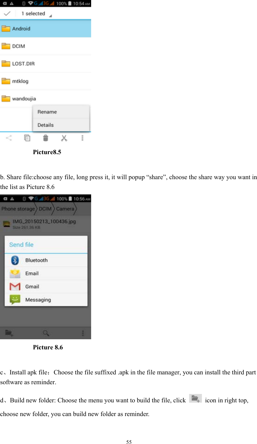  55           Picture8.5  b. Share file:choose any file, long press it, it will popup “share”, choose the share way you want in the list as Picture 8.6            Picture 8.6  c、Install apk file：Choose the file suffixed .apk in the file manager, you can install the third part software as reminder. d、Build new folder: Choose the menu you want to build the file, click    icon in right top, choose new folder, you can build new folder as reminder. 