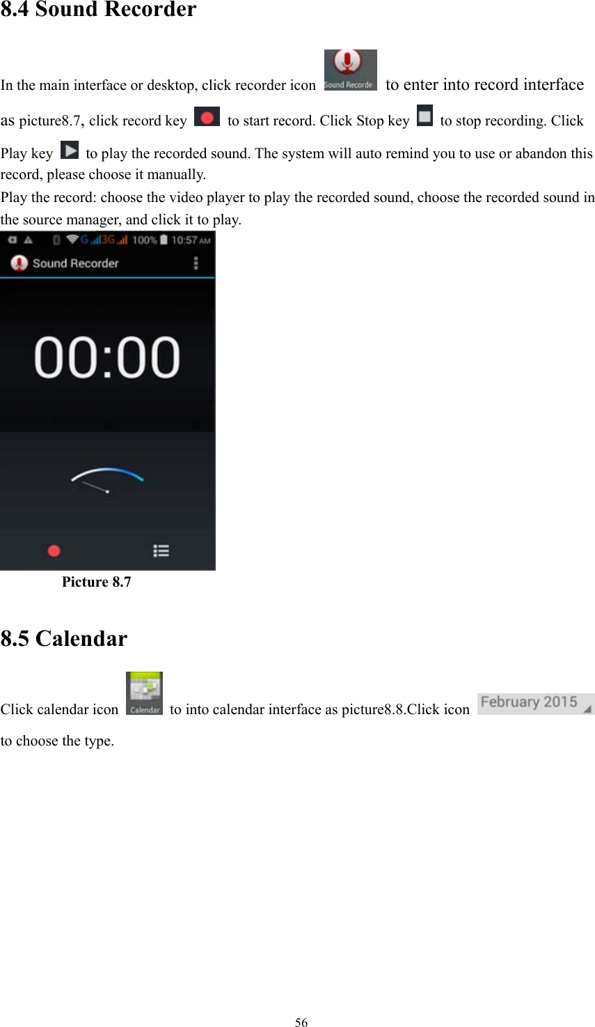  568.4 Sound Recorder In the main interface or desktop, click recorder icon   to enter into record interface as picture8.7, click record key    to start record. Click Stop key    to stop recording. Click Play key    to play the recorded sound. The system will auto remind you to use or abandon this record, please choose it manually. Play the record: choose the video player to play the recorded sound, choose the recorded sound in the source manager, and click it to play.               Picture 8.7  8.5 Calendar Click calendar icon    to into calendar interface as picture8.8.Click icon   to choose the type. 