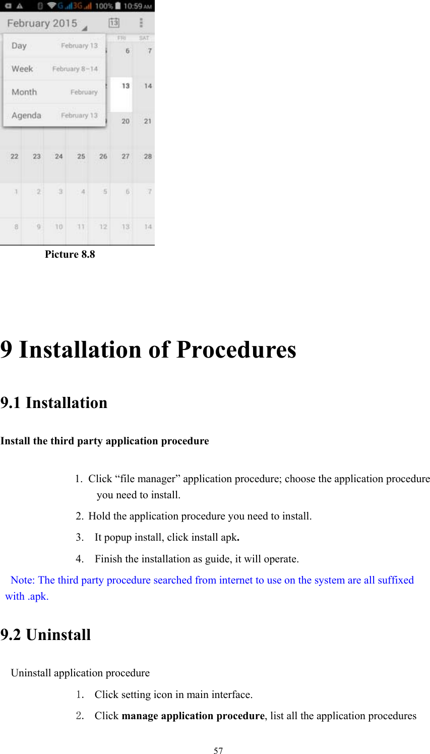  57         Picture 8.8   9 Installation of Procedures 9.1 Installation Install the third party application procedure        1. Click “file manager” application procedure; choose the application procedure you need to install. 2. Hold the application procedure you need to install. 3. It popup install, click install apk. 4. Finish the installation as guide, it will operate.   Note: The third party procedure searched from internet to use on the system are all suffixed with .apk. 9.2 Uninstall Uninstall application procedure 1. Click setting icon in main interface. 2. Click manage application procedure, list all the application procedures 