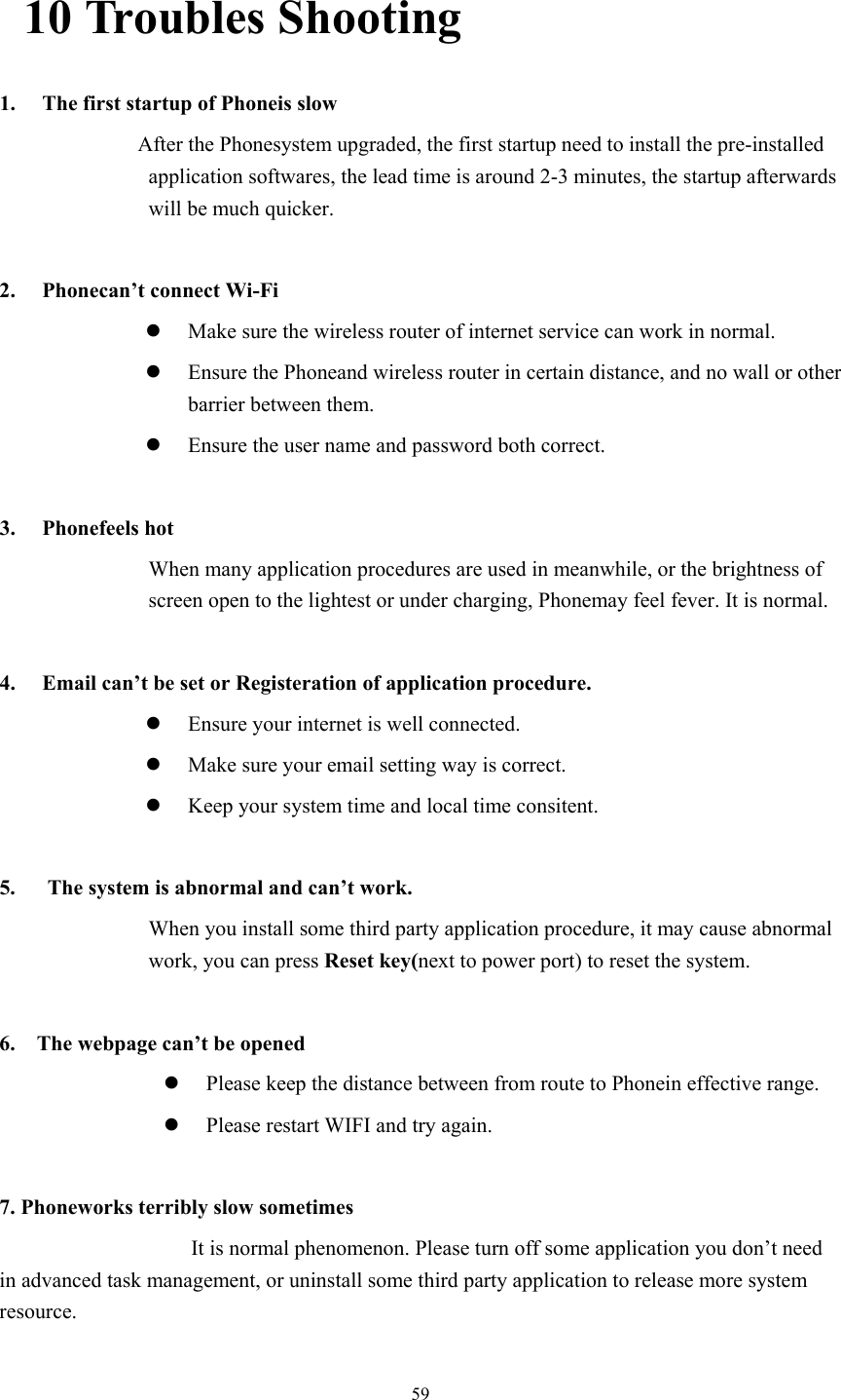  5910 Troubles Shooting 1. The first startup of Phoneis slow                   After the Phonesystem upgraded, the first startup need to install the pre-installed application softwares, the lead time is around 2-3 minutes, the startup afterwards will be much quicker.  2. Phonecan’t connect Wi-Fi z Make sure the wireless router of internet service can work in normal. z Ensure the Phoneand wireless router in certain distance, and no wall or other barrier between them. z Ensure the user name and password both correct.  3. Phonefeels hot When many application procedures are used in meanwhile, or the brightness of screen open to the lightest or under charging, Phonemay feel fever. It is normal.  4. Email can’t be set or Registeration of application procedure. z Ensure your internet is well connected. z Make sure your email setting way is correct. z Keep your system time and local time consitent.    5.      The system is abnormal and can’t work. When you install some third party application procedure, it may cause abnormal work, you can press Reset key(next to power port) to reset the system.    6.    The webpage can’t be opened z Please keep the distance between from route to Phonein effective range. z Please restart WIFI and try again.  7. Phoneworks terribly slow sometimes It is normal phenomenon. Please turn off some application you don’t need in advanced task management, or uninstall some third party application to release more system resource. 