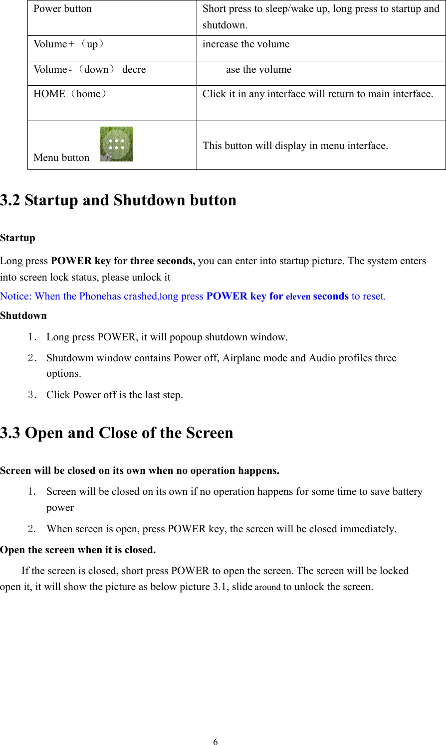  6Power button  Short press to sleep/wake up, long press to startup and shutdown. Vo l u m e  + （up）  increase the volume Vo l u m e  - （down） decre ase the volume HOME（home）  Click it in any interface will return to main interface. Menu button   This button will display in menu interface. 3.2 Startup and Shutdown button   Startup Long press POWER key for three seconds, you can enter into startup picture. The system enters into screen lock status, please unlock it Notice: When the Phonehas crashed,long press POWER key for eleven seconds to reset. Shutdown 1． Long press POWER, it will popoup shutdown window. 2． Shutdowm window contains Power off, Airplane mode and Audio profiles three options. 3． Click Power off is the last step. 3.3 Open and Close of the Screen Screen will be closed on its own when no operation happens. 1. Screen will be closed on its own if no operation happens for some time to save battery power  2. When screen is open, press POWER key, the screen will be closed immediately. Open the screen when it is closed. If the screen is closed, short press POWER to open the screen. The screen will be locked open it, it will show the picture as below picture 3.1, slide around to unlock the screen. 