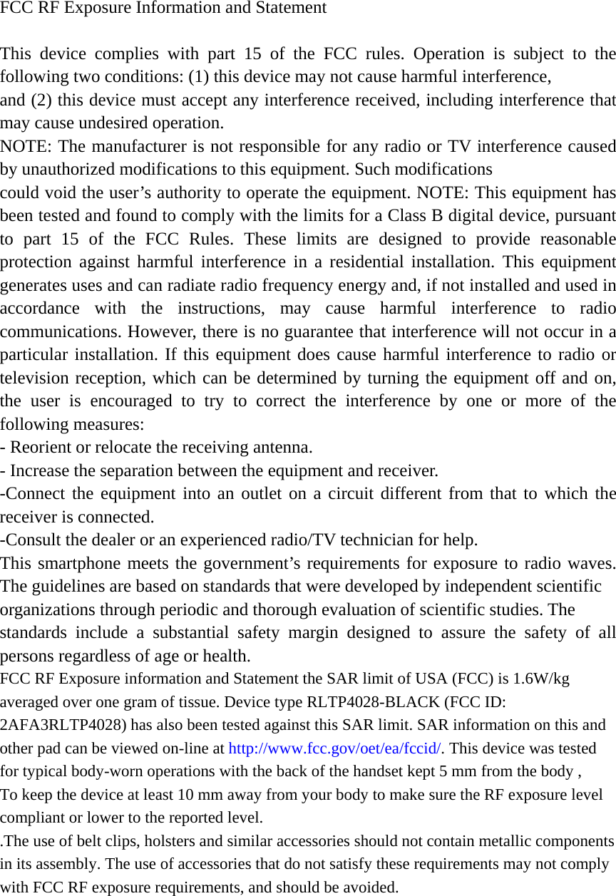 FCC RF Exposure Information and Statement  This device complies with part 15 of the FCC rules. Operation is subject to the following two conditions: (1) this device may not cause harmful interference, and (2) this device must accept any interference received, including interference that may cause undesired operation. NOTE: The manufacturer is not responsible for any radio or TV interference caused by unauthorized modifications to this equipment. Such modifications could void the user’s authority to operate the equipment. NOTE: This equipment has been tested and found to comply with the limits for a Class B digital device, pursuant to part 15 of the FCC Rules. These limits are designed to provide reasonable protection against harmful interference in a residential installation. This equipment generates uses and can radiate radio frequency energy and, if not installed and used in accordance with the instructions, may cause harmful interference to radio communications. However, there is no guarantee that interference will not occur in a particular installation. If this equipment does cause harmful interference to radio or television reception, which can be determined by turning the equipment off and on, the user is encouraged to try to correct the interference by one or more of the following measures: - Reorient or relocate the receiving antenna. - Increase the separation between the equipment and receiver. -Connect the equipment into an outlet on a circuit different from that to which the receiver is connected. -Consult the dealer or an experienced radio/TV technician for help. This smartphone meets the government’s requirements for exposure to radio waves. The guidelines are based on standards that were developed by independent scientific organizations through periodic and thorough evaluation of scientific studies. The standards include a substantial safety margin designed to assure the safety of all persons regardless of age or health. FCC RF Exposure information and Statement the SAR limit of USA (FCC) is 1.6W/kg averaged over one gram of tissue. Device type RLTP4028-BLACK (FCC ID: 2AFA3RLTP4028) has also been tested against this SAR limit. SAR information on this and other pad can be viewed on-line at http://www.fcc.gov/oet/ea/fccid/. This device was tested for typical body-worn operations with the back of the handset kept 5 mm from the body , To keep the device at least 10 mm away from your body to make sure the RF exposure level  compliant or lower to the reported level.   .The use of belt clips, holsters and similar accessories should not contain metallic components in its assembly. The use of accessories that do not satisfy these requirements may not comply with FCC RF exposure requirements, and should be avoided. 