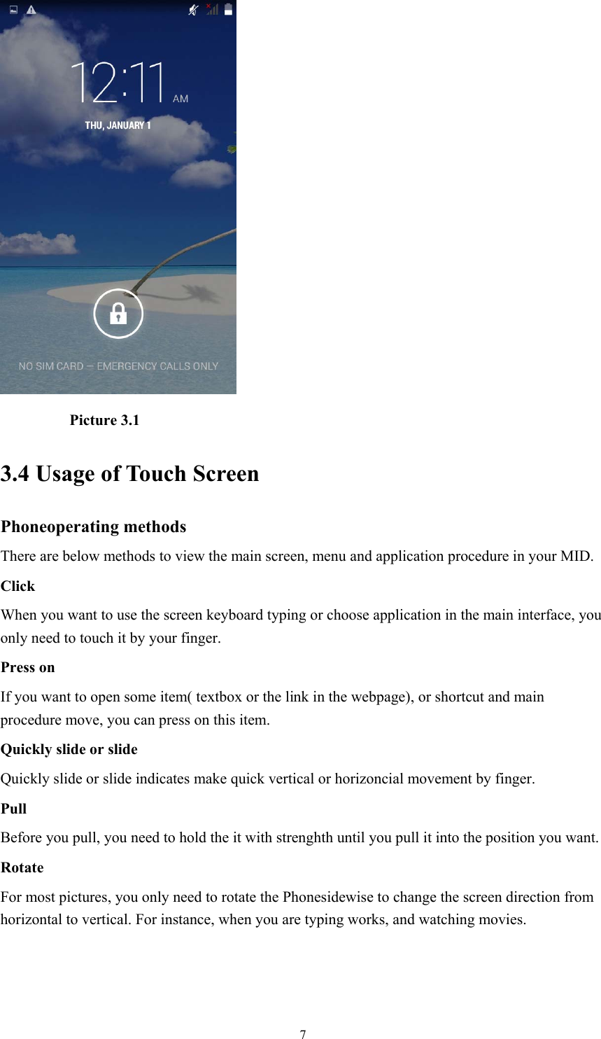  7          Picture 3.1 3.4 Usage of Touch Screen Phoneoperating methods There are below methods to view the main screen, menu and application procedure in your MID. Click  When you want to use the screen keyboard typing or choose application in the main interface, you only need to touch it by your finger. Press on If you want to open some item( textbox or the link in the webpage), or shortcut and main procedure move, you can press on this item. Quickly slide or slide Quickly slide or slide indicates make quick vertical or horizoncial movement by finger.   Pull  Before you pull, you need to hold the it with strenghth until you pull it into the position you want. Rotate For most pictures, you only need to rotate the Phonesidewise to change the screen direction from horizontal to vertical. For instance, when you are typing works, and watching movies. 