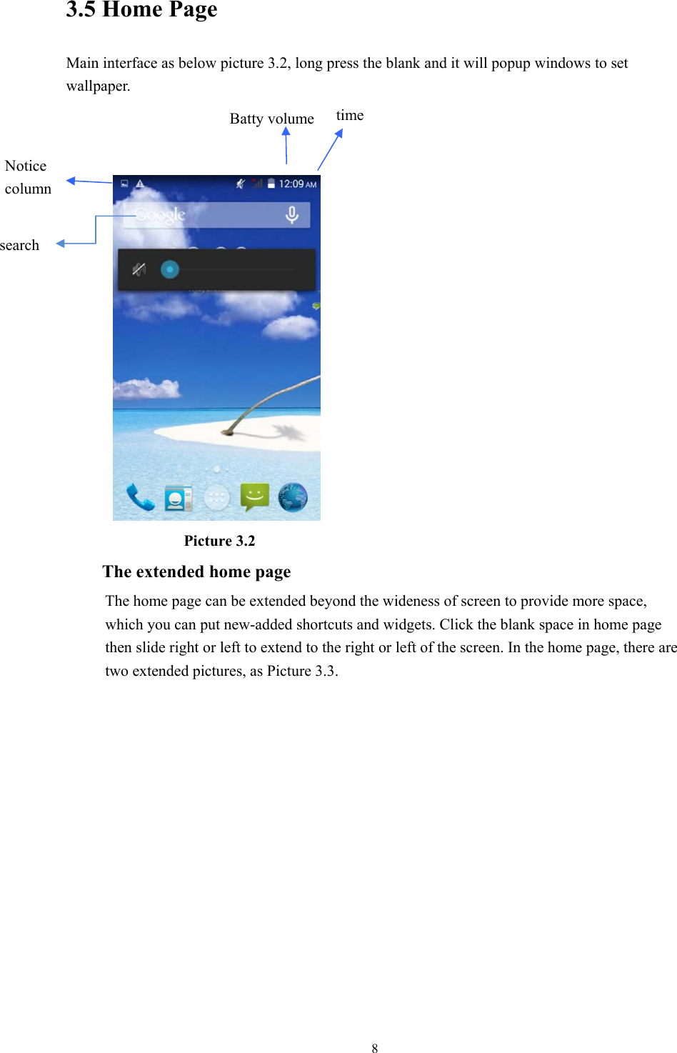  83.5 Home Page Main interface as below picture 3.2, long press the blank and it will popup windows to set wallpaper.                    Picture 3.2 The extended home page     The home page can be extended beyond the wideness of screen to provide more space, which you can put new-added shortcuts and widgets. Click the blank space in home page then slide right or left to extend to the right or left of the screen. In the home page, there are two extended pictures, as Picture 3.3. search     time Batty volume Notice column       