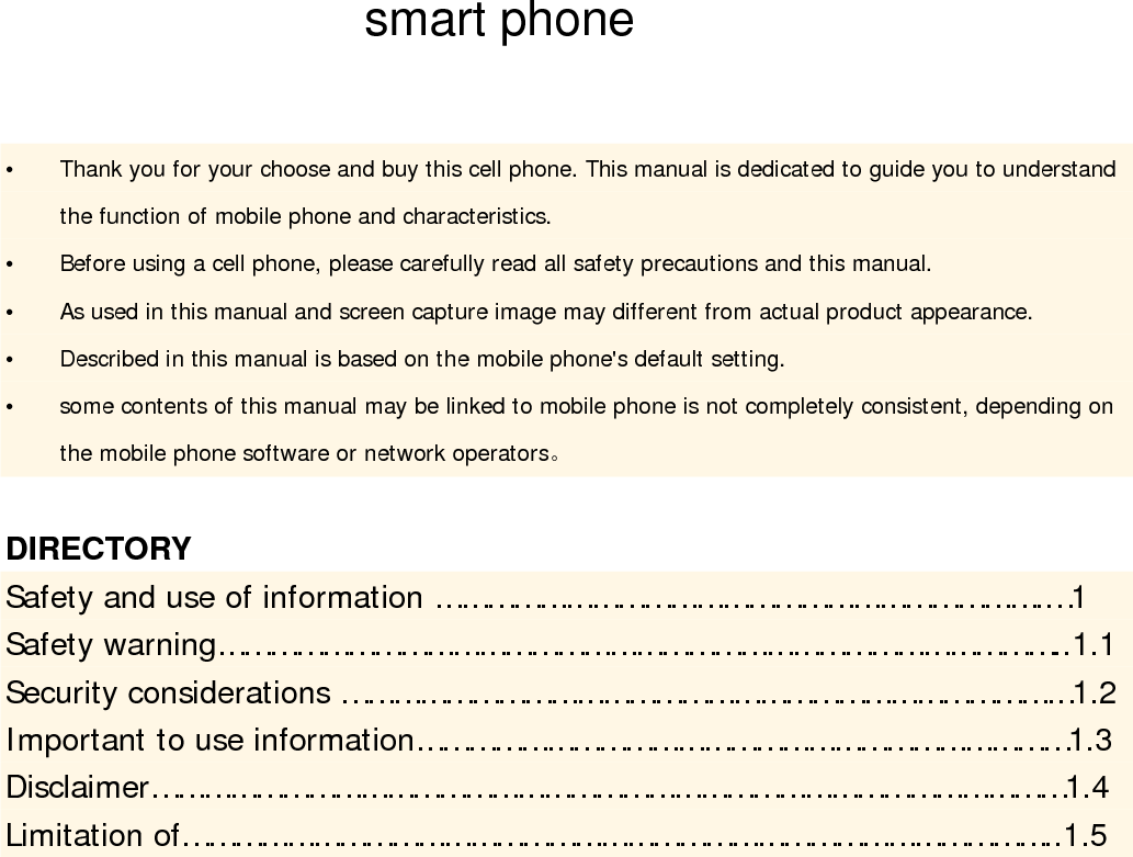                                     y Thank you for your choose and buy this cell phone. This manual is dedicated to guide you to understand the function of mobile phone and characteristics.  y Before using a cell phone, please carefully read all safety precautions and this manual.  y As used in this manual and screen capture image may different from actual product appearance.    y Described in this manual is based on the mobile phone&apos;s default setting.    y some contents of this manual may be linked to mobile phone is not completely consistent, depending on the mobile phone software or network operators。  DIRECTORY  Safety and use of information …………………………………………………………….…1    Safety warning……………………………………………………………………………………..1.1  Security considerations …………………………………………………………………………1.2  Important to use information…………………………………………………………………1.3  Disclaimer……………………………………………………………………………………………1.4   Limitation of………………………………………………………………………………………..1.5   smart phone