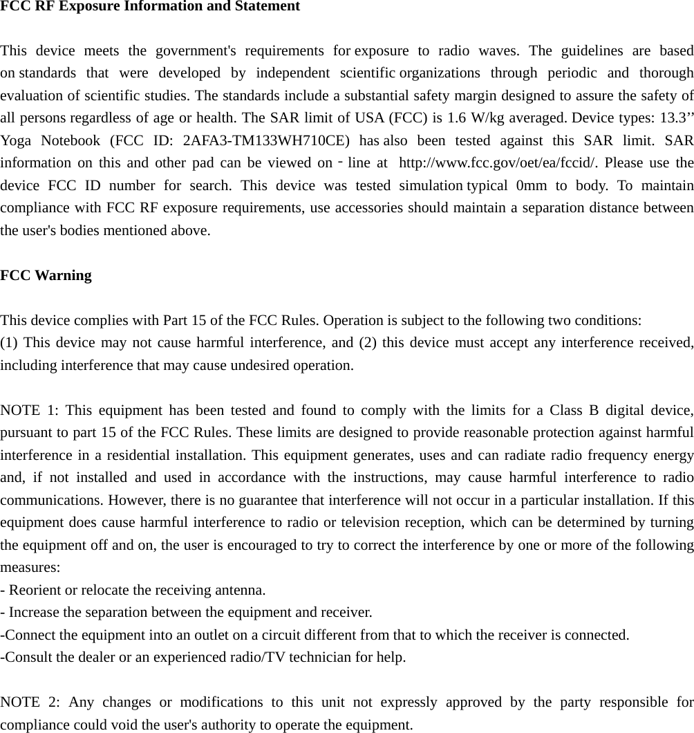  FCC RF Exposure Information and Statement  This device meets the government&apos;s requirements for exposure to radio waves. The guidelines are based on standards that were developed by independent scientific organizations through periodic and thorough evaluation of scientific studies. The standards include a substantial safety margin designed to assure the safety of all persons regardless of age or health. The SAR limit of USA (FCC) is 1.6 W/kg averaged. Device types: 13.3’’ Yoga Notebook (FCC ID: 2AFA3-TM133WH710CE) has also been tested against this SAR limit. SAR information on this and other pad can be viewed on‐line at  http://www.fcc.gov/oet/ea/fccid/. Please use the device FCC ID number for search. This device was tested simulation typical 0mm to body. To maintain compliance with FCC RF exposure requirements, use accessories should maintain a separation distance between the user&apos;s bodies mentioned above.  FCC Warning  This device complies with Part 15 of the FCC Rules. Operation is subject to the following two conditions: (1) This device may not cause harmful interference, and (2) this device must accept any interference received, including interference that may cause undesired operation.  NOTE 1: This equipment has been tested and found to comply with the limits for a Class B digital device, pursuant to part 15 of the FCC Rules. These limits are designed to provide reasonable protection against harmful interference in a residential installation. This equipment generates, uses and can radiate radio frequency energy and, if not installed and used in accordance with the instructions, may cause harmful interference to radio communications. However, there is no guarantee that interference will not occur in a particular installation. If this equipment does cause harmful interference to radio or television reception, which can be determined by turning the equipment off and on, the user is encouraged to try to correct the interference by one or more of the following measures: - Reorient or relocate the receiving antenna. - Increase the separation between the equipment and receiver. -Connect the equipment into an outlet on a circuit different from that to which the receiver is connected. -Consult the dealer or an experienced radio/TV technician for help.  NOTE 2: Any changes or modifications to this unit not expressly approved by the party responsible for compliance could void the user&apos;s authority to operate the equipment. 