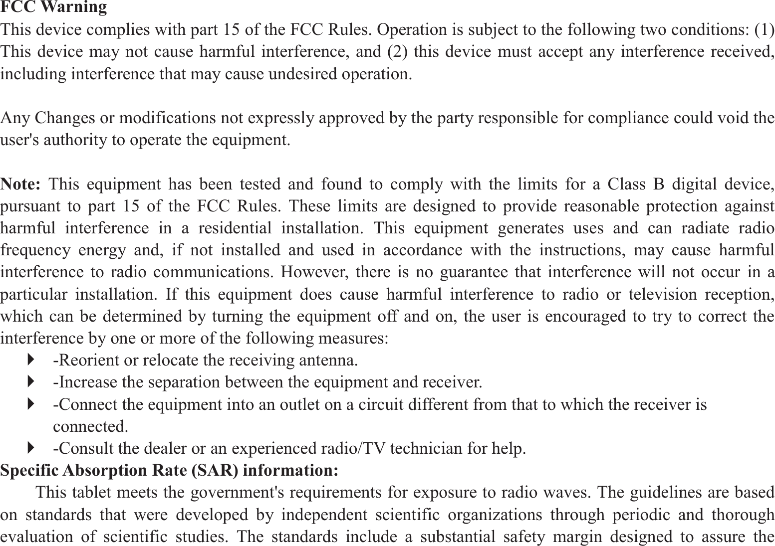 FCC Warning This device complies with part 15 of the FCC Rules. Operation is subject to the following two conditions: (1) This device may not cause harmful interference, and (2) this device must accept any interference received, including interference that may cause undesired operation.  Any Changes or modifications not expressly approved by the party responsible for compliance could void the user&apos;s authority to operate the equipment.    Note:  This equipment has been tested and found to comply with the limits for a Class B digital device, pursuant to part 15 of the FCC Rules. These limits are designed to provide reasonable protection against harmful interference in a residential installation. This equipment generates uses and can radiate radio frequency energy and, if not installed and used in accordance with the instructions, may cause harmful interference to radio communications. However, there is no guarantee that interference will not occur in a particular installation. If this equipment does cause harmful interference to radio or television reception, which can be determined by turning the equipment off and on, the user is encouraged to try to correct the interference by one or more of the following measures:   ` -Reorient or relocate the receiving antenna.   ` -Increase the separation between the equipment and receiver.   ` -Connect the equipment into an outlet on a circuit different from that to which the receiver is connected.  ` -Consult the dealer or an experienced radio/TV technician for help.   Specific Absorption Rate (SAR) information:   This tablet meets the government&apos;s requirements for exposure to radio waves. The guidelines are based on standards that were developed by independent scientific organizations through periodic and thorough evaluation of scientific studies. The standards include a substantial safety margin designed to assure the 