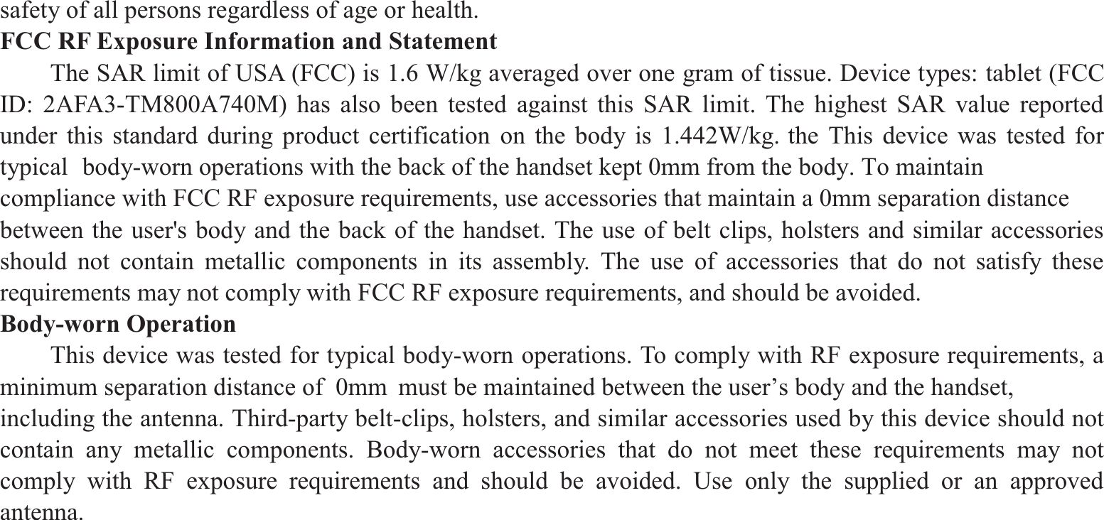 safety of all persons regardless of age or health.   FCC RF Exposure Information and Statement The SAR limit of USA (FCC) is 1.6 W/kg averaged over one gram of tissue. Device types: tablet (FCC ID: 2AFA3-TM800A740M) has also been tested against this SAR limit. The highest SAR value reported under this standard during product certification on the body is 1.442W/kg. the This device was tested for typical  body-worn operations with the back of the handset kept 0mm from the body. To maintain compliance with FCC RF exposure requirements, use accessories that maintain a 0mm separation distance between the user&apos;s body and the back of the handset. The use of belt clips, holsters and similar accessories should not contain metallic components in its assembly. The use of accessories that do not satisfy these requirements may not comply with FCC RF exposure requirements, and should be avoided.   Body-worn Operation  This device was tested for typical body-worn operations. To comply with RF exposure requirements, a minimum separation distance of  0mm  must be maintained between the user’s body and the handset, including the antenna. Third-party belt-clips, holsters, and similar accessories used by this device should not contain any metallic components. Body-worn accessories that do not meet these requirements may not comply with RF exposure requirements and should be avoided. Use only the supplied or an approved antenna.     