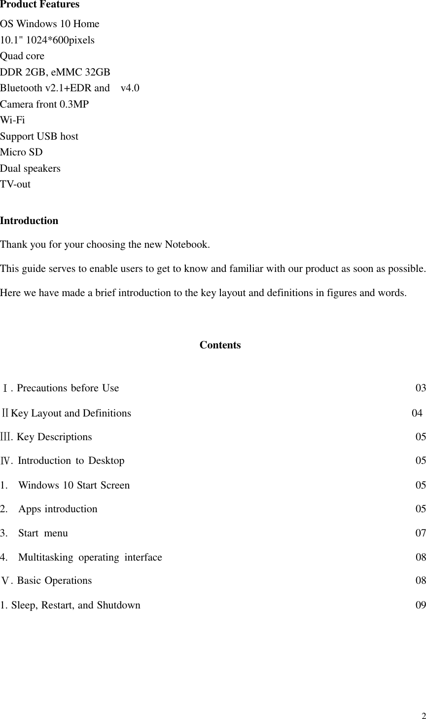  2  Product Features OS Windows 10 Home 10.1&quot; 1024*600pixels Quad core DDR 2GB, eMMC 32GB Bluetooth v2.1+EDR and    v4.0 Camera front 0.3MP Wi-Fi Support USB host Micro SD   Dual speakers TV-out  Introduction Thank you for your choosing the new Notebook. This guide serves to enable users to get to know and familiar with our product as soon as possible. Here we have made a brief introduction to the key layout and definitions in figures and words.     Contents  Ⅰ. Precautions before Use                                                                                                              03 ⅡKey Layout and Definitions                                                                                                        04 Ⅲ. Key Descriptions                                                                                      05 Ⅳ.  Introduction  to Desktop                                                                                                            05 1. Windows 10 Start Screen                                                                                                          05 2. Apps introduction                                                           05 3. Start  menu                                                                 07 4. Multitasking  operating  interface                                                                                              08 Ⅴ. Basic Operations                                                            08 1. Sleep, Restart, and Shutdown                                                           09      
