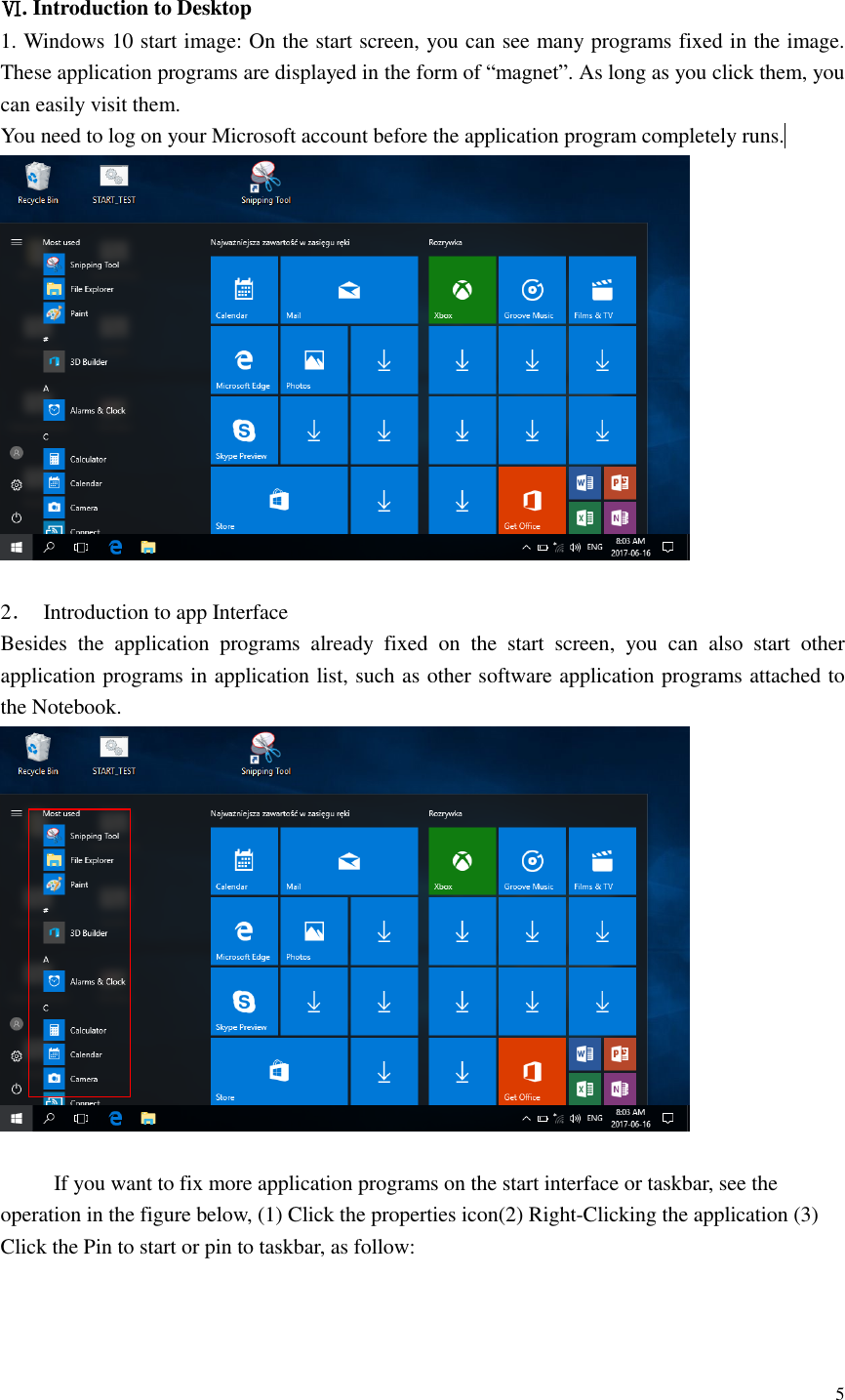  5   Ⅵ. Introduction to Desktop 1. Windows 10 start image: On the start screen, you can see many programs fixed in the image. These application programs are displayed in the form of “magnet”. As long as you click them, you can easily visit them. You need to log on your Microsoft account before the application program completely runs.                         2．  Introduction to app Interface   Besides  the  application  programs  already  fixed  on  the  start  screen,  you  can  also  start  other application programs in application list, such as other software application programs attached to the Notebook.   If you want to fix more application programs on the start interface or taskbar, see the operation in the figure below, (1) Click the properties icon(2) Right-Clicking the application (3) Click the Pin to start or pin to taskbar, as follow: 