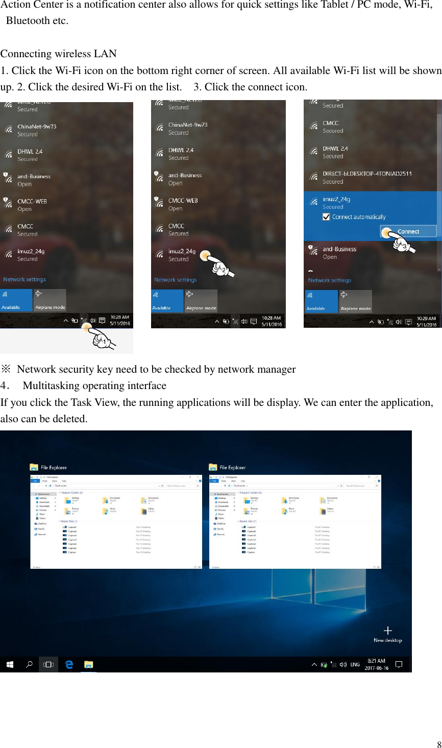 8  Action Center is a notification center also allows for quick settings like Tablet / PC mode, Wi-Fi, Bluetooth etc.  Connecting wireless LAN 1. Click the Wi-Fi icon on the bottom right corner of screen. All available Wi-Fi list will be shown up. 2. Click the desired Wi-Fi on the list.  3. Click the connect icon.  ※  Network security key need to be checked by network manager 4．  Multitasking operating interface If you click the Task View, the running applications will be display. We can enter the application, also can be deleted.     
