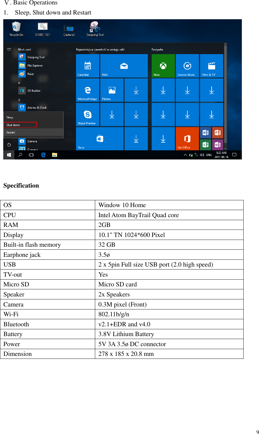  9  Ⅴ. Basic Operations 1. Sleep, Shut down and Restart    Specification  OS       Window 10 Home CPU Intel Atom BayTrail Quad core RAM 2GB   Display 10.1&quot; TN 1024*600 Pixel Built-in flash memory 32 GB Earphone jack   3.5ø USB   2 x 5pin Full size USB port (2.0 high speed) TV-out   Yes Micro SD   Micro SD card Speaker 2x Speakers Camera   0.3M pixel (Front) Wi-Fi   802.11b/g/n Bluetooth   v2.1+EDR and v4.0 Battery 3.8V Lithium Battery Power 5V 3A 3.5ø DC connector Dimension 278 x 185 x 20.8 mm  