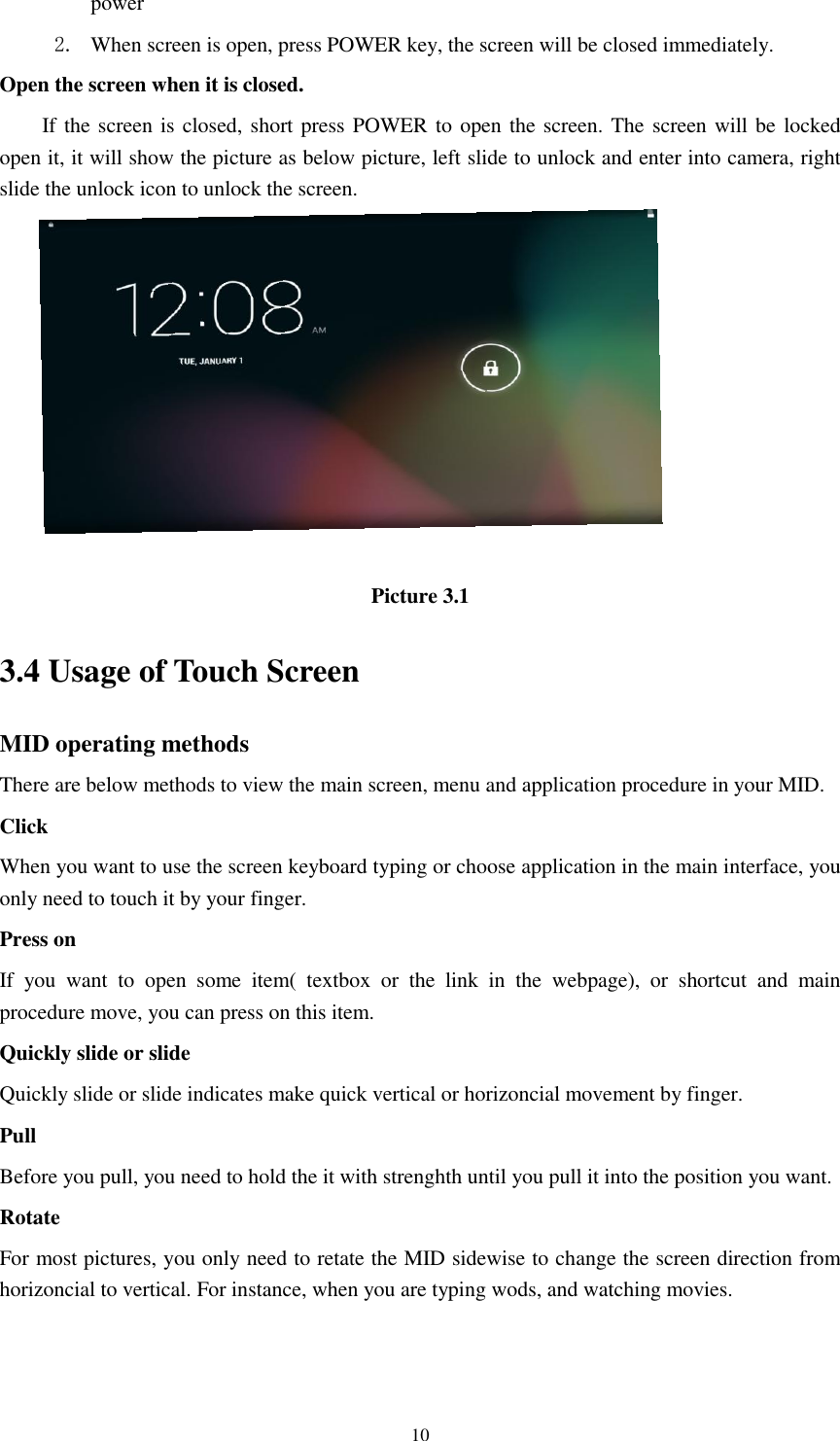      10 power   2. When screen is open, press POWER key, the screen will be closed immediately. Open the screen when it is closed. If the screen is closed, short press POWER to open the screen. The screen will be  locked open it, it will show the picture as below picture, left slide to unlock and enter into camera, right slide the unlock icon to unlock the screen.   Picture 3.1 3.4 Usage of Touch Screen MID operating methods There are below methods to view the main screen, menu and application procedure in your MID. Click   When you want to use the screen keyboard typing or choose application in the main interface, you only need to touch it by your finger. Press on If  you  want  to  open  some  item(  textbox  or  the  link  in  the  webpage),  or  shortcut  and  main procedure move, you can press on this item. Quickly slide or slide Quickly slide or slide indicates make quick vertical or horizoncial movement by finger.   Pull   Before you pull, you need to hold the it with strenghth until you pull it into the position you want. Rotate For most pictures, you only need to retate the MID sidewise to change the screen direction from horizoncial to vertical. For instance, when you are typing wods, and watching movies.  