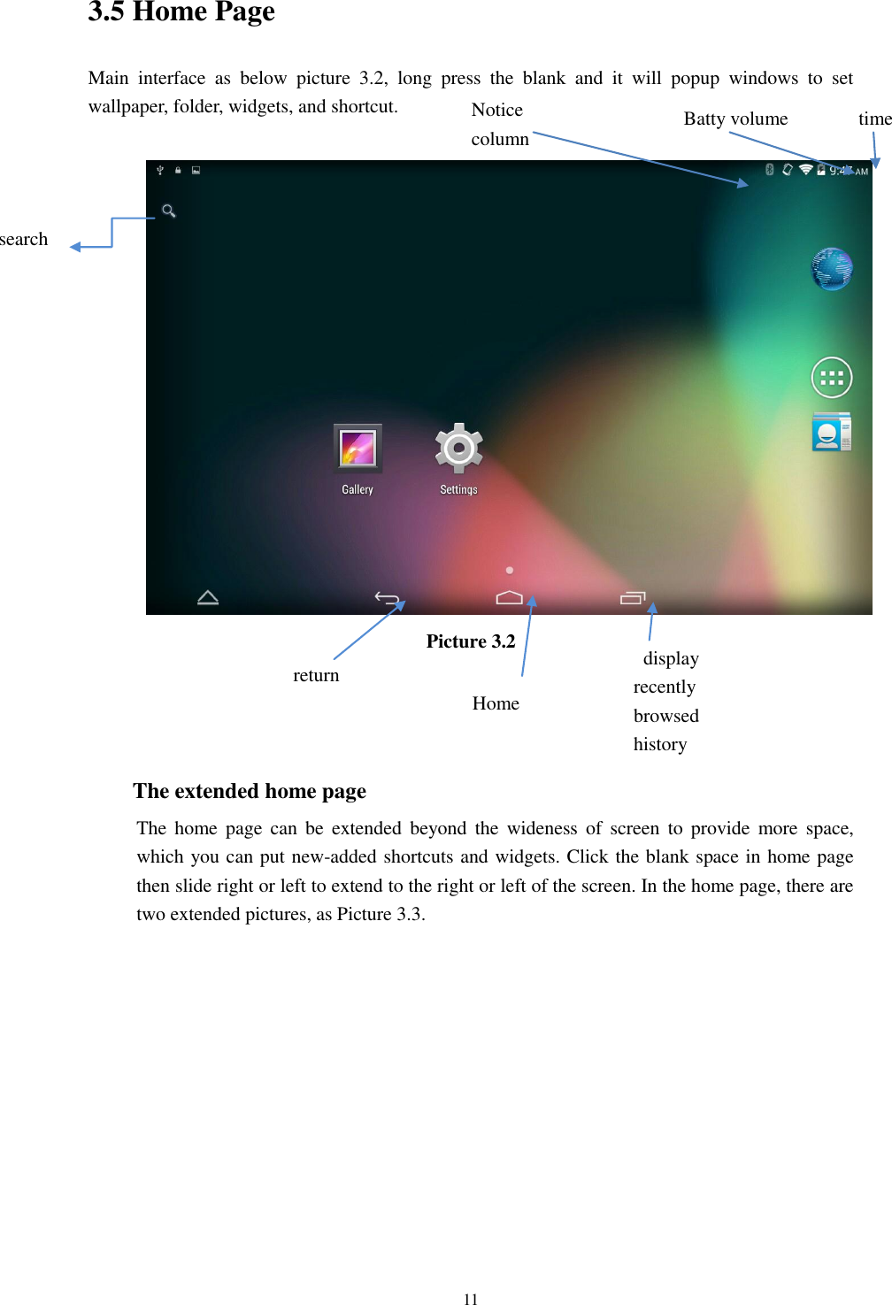      11 3.5 Home Page Main  interface  as  below  picture  3.2,  long  press  the  blank  and  it  will  popup  windows  to  set wallpaper, folder, widgets, and shortcut.   Picture 3.2    The extended home page     The  home  page  can  be  extended  beyond  the  wideness  of  screen  to  provide  more  space, which you can put new-added shortcuts and widgets. Click the blank space in home page then slide right or left to extend to the right or left of the screen. In the home page, there are two extended pictures, as Picture 3.3. search   display recently browsed history    Home   return time Batty volume Notice column  