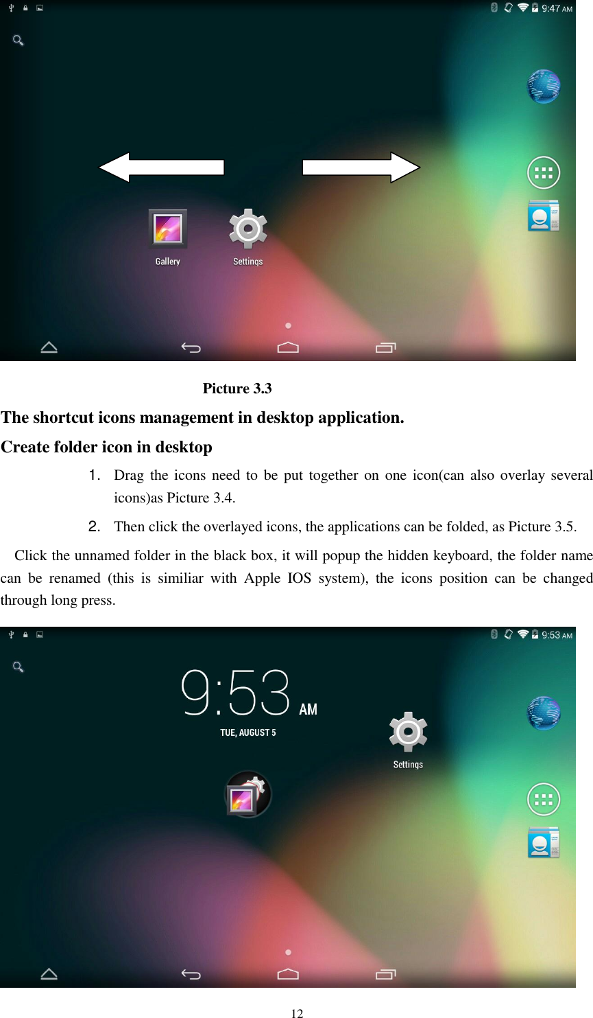      12                             Picture 3.3 The shortcut icons management in desktop application. Create folder icon in desktop 1. Drag the icons need to be put together on one icon(can also overlay  several icons)as Picture 3.4.   2. Then click the overlayed icons, the applications can be folded, as Picture 3.5. Click the unnamed folder in the black box, it will popup the hidden keyboard, the folder name can  be  renamed  (this  is  similiar  with  Apple  IOS  system),  the  icons  position  can  be  changed through long press.  