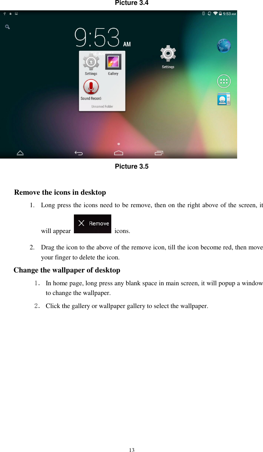      13 Picture 3.4  Picture 3.5  Remove the icons in desktop 1. Long press the icons need to be remove, then on the right above of the screen, it will appear    icons. 2. Drag the icon to the above of the remove icon, till the icon become red, then move your finger to delete the icon. Change the wallpaper of desktop 1． In home page, long press any blank space in main screen, it will popup a window to change the wallpaper.   2． Click the gallery or wallpaper gallery to select the wallpaper.       